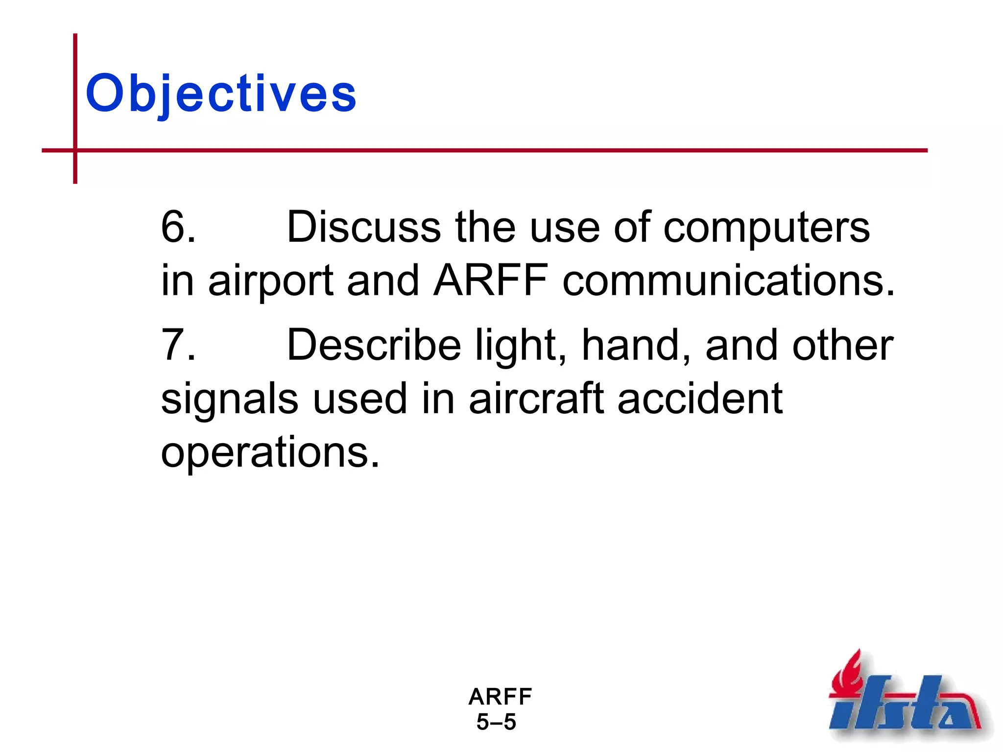 ARFF
5–5
Objectives
6. Discuss the use of computers
in airport and ARFF communications.
7. Describe light, hand, and other
signals used in aircraft accident
operations.
 