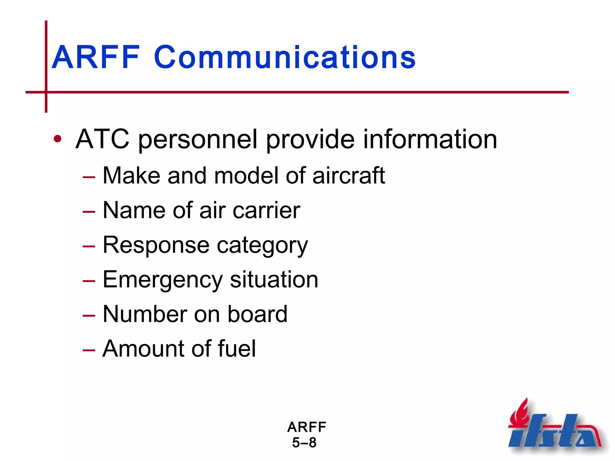 ARFF
5–8
ARFF Communications
• ATC personnel provide information
– Make and model of aircraft
– Name of air carrier
– Response category
– Emergency situation
– Number on board
– Amount of fuel
 