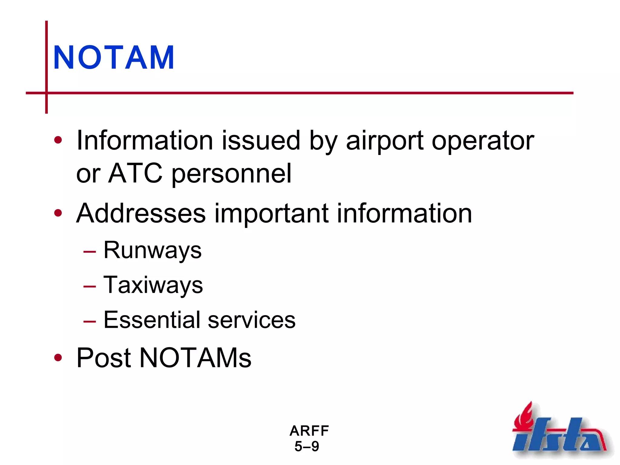 ARFF
5–9
NOTAM
• Information issued by airport operator
or ATC personnel
• Addresses important information
– Runways
– Taxiways
– Essential services
• Post NOTAMs
 