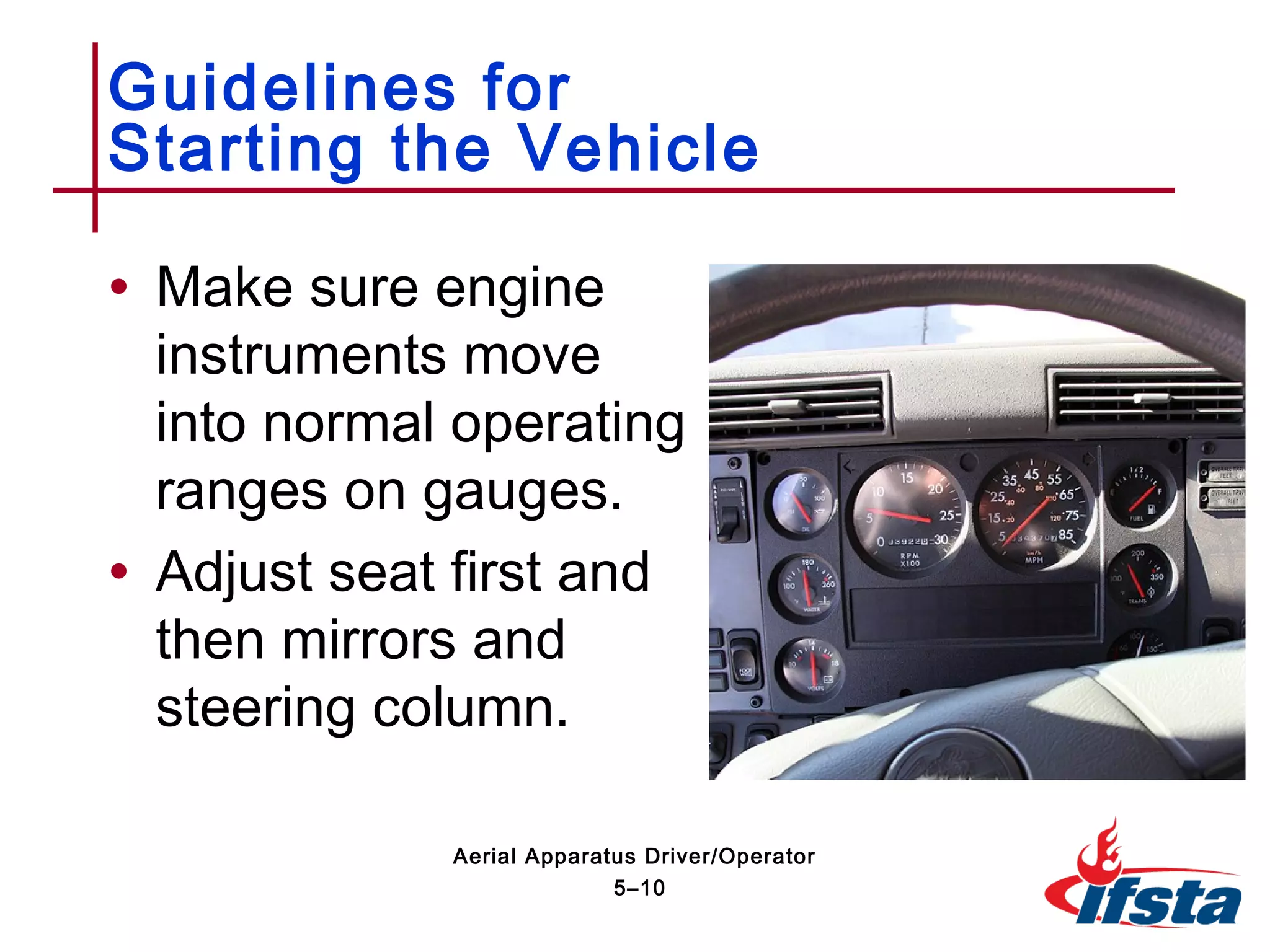 • Make sure engine
instruments move
into normal operating
ranges on gauges.
• Adjust seat first and
then mirrors and
steering column.
Guidelines for
Starting the Vehicle
5–10
Aerial Apparatus Driver/Operator
 