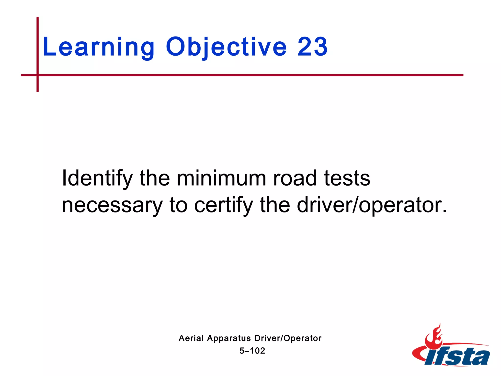 Identify the minimum road tests
necessary to certify the driver/operator.
Learning Objective 23
5–102
Aerial Apparatus Driver/Operator
 