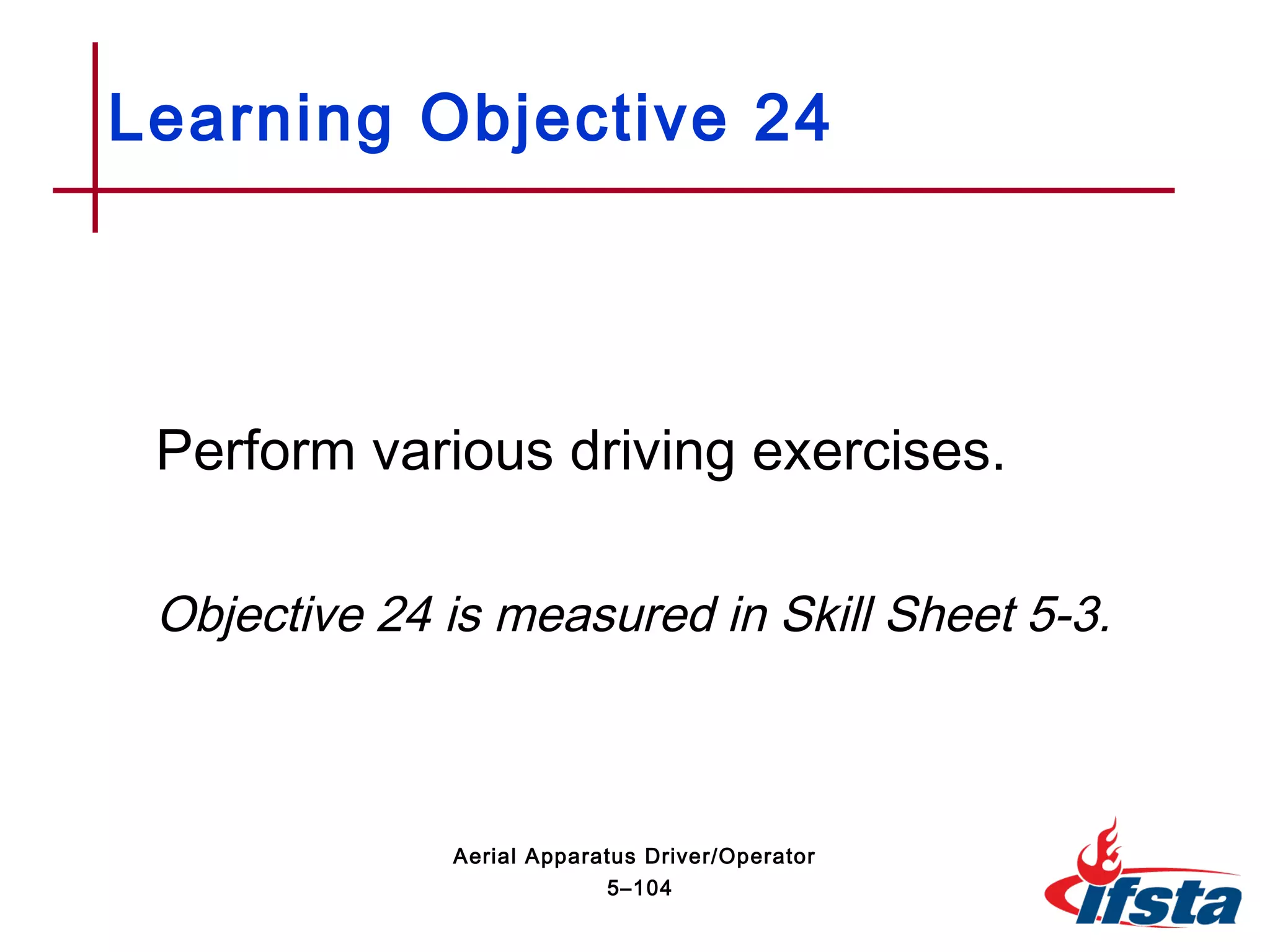 Perform various driving exercises.
Objective 24 is measured in Skill Sheet 5-3.
Learning Objective 24
5–104
Aerial Apparatus Driver/Operator
 