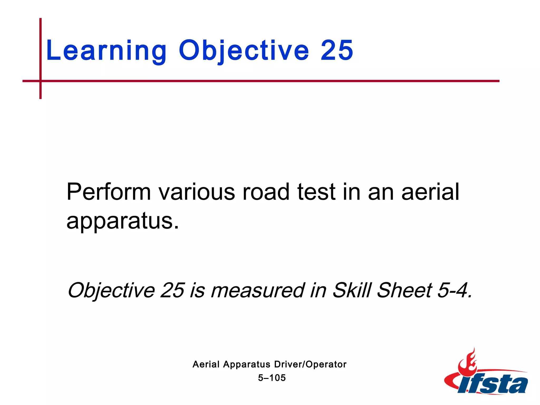 Perform various road test in an aerial
apparatus.
Objective 25 is measured in Skill Sheet 5-4.
Learning Objective 25
5–105
Aerial Apparatus Driver/Operator
 