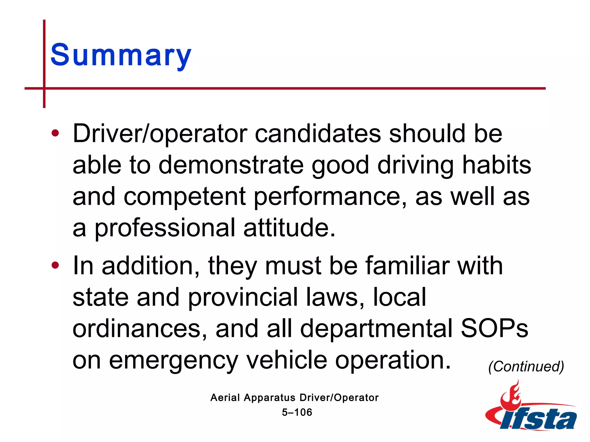 Summary
• Driver/operator candidates should be
able to demonstrate good driving habits
and competent performance, as well as
a professional attitude.
• In addition, they must be familiar with
state and provincial laws, local
ordinances, and all departmental SOPs
on emergency vehicle operation. (Continued)
5–106
Aerial Apparatus Driver/Operator
 