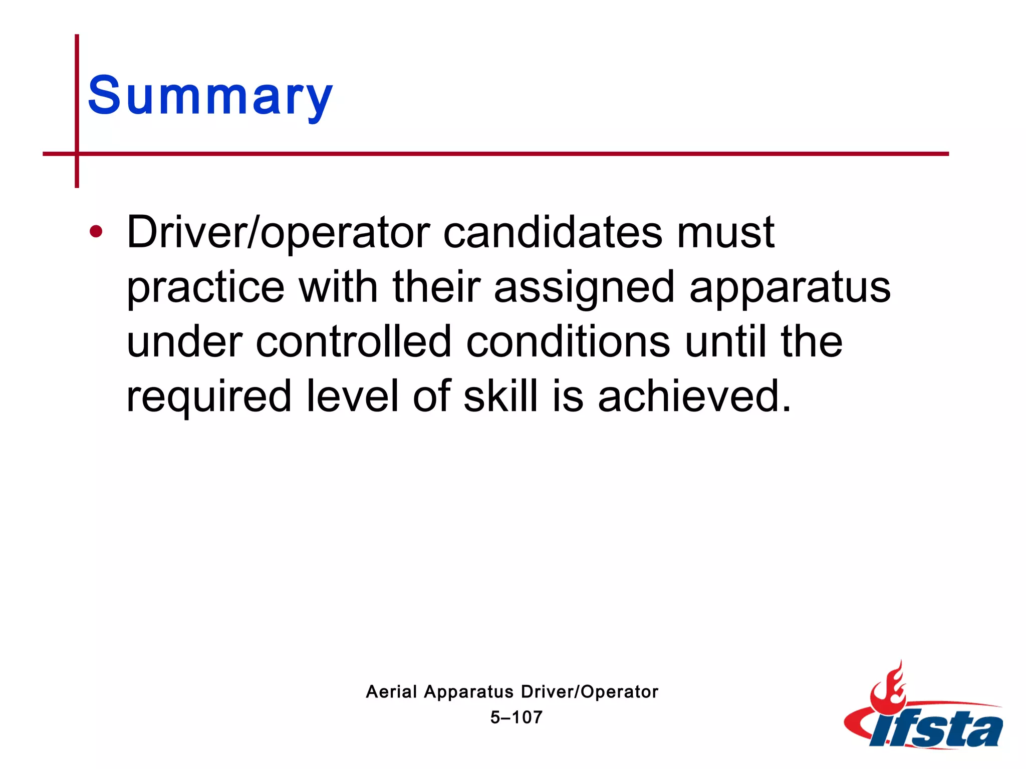 • Driver/operator candidates must
practice with their assigned apparatus
under controlled conditions until the
required level of skill is achieved.
Summary
5–107
Aerial Apparatus Driver/Operator
 