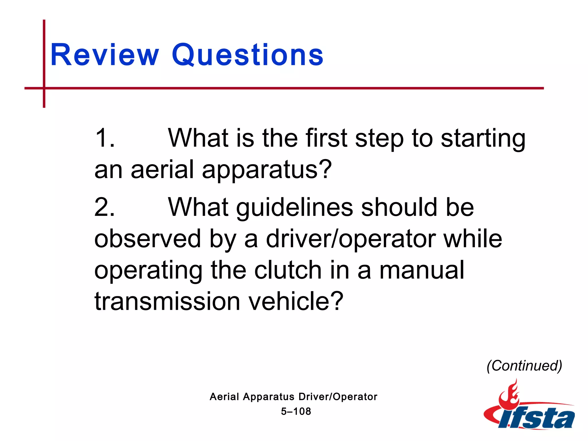 Review Questions
1. What is the first step to starting
an aerial apparatus?
2. What guidelines should be
observed by a driver/operator while
operating the clutch in a manual
transmission vehicle?
(Continued)
5–108
Aerial Apparatus Driver/Operator
 