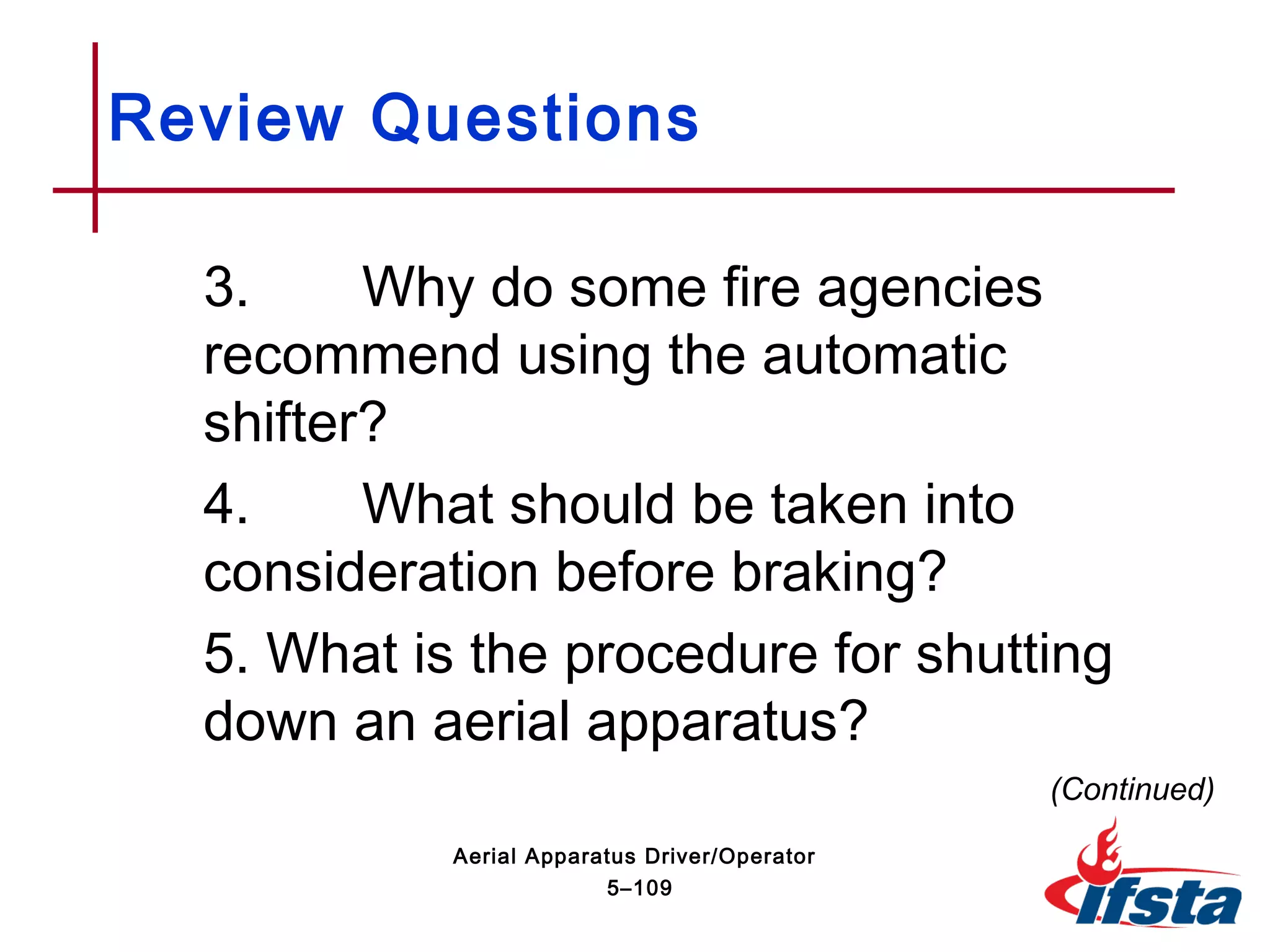 Review Questions
3. Why do some fire agencies
recommend using the automatic
shifter?
4. What should be taken into
consideration before braking?
5. What is the procedure for shutting
down an aerial apparatus?
(Continued)
5–109
Aerial Apparatus Driver/Operator
 