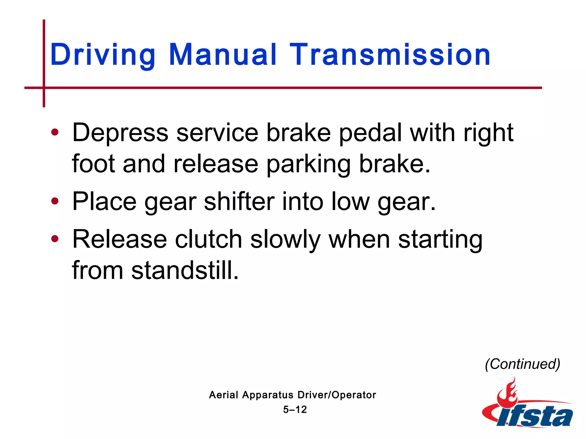 • Depress service brake pedal with right
foot and release parking brake.
• Place gear shifter into low gear.
• Release clutch slowly when starting
from standstill.
Driving Manual Transmission
(Continued)
5–12
Aerial Apparatus Driver/Operator
 