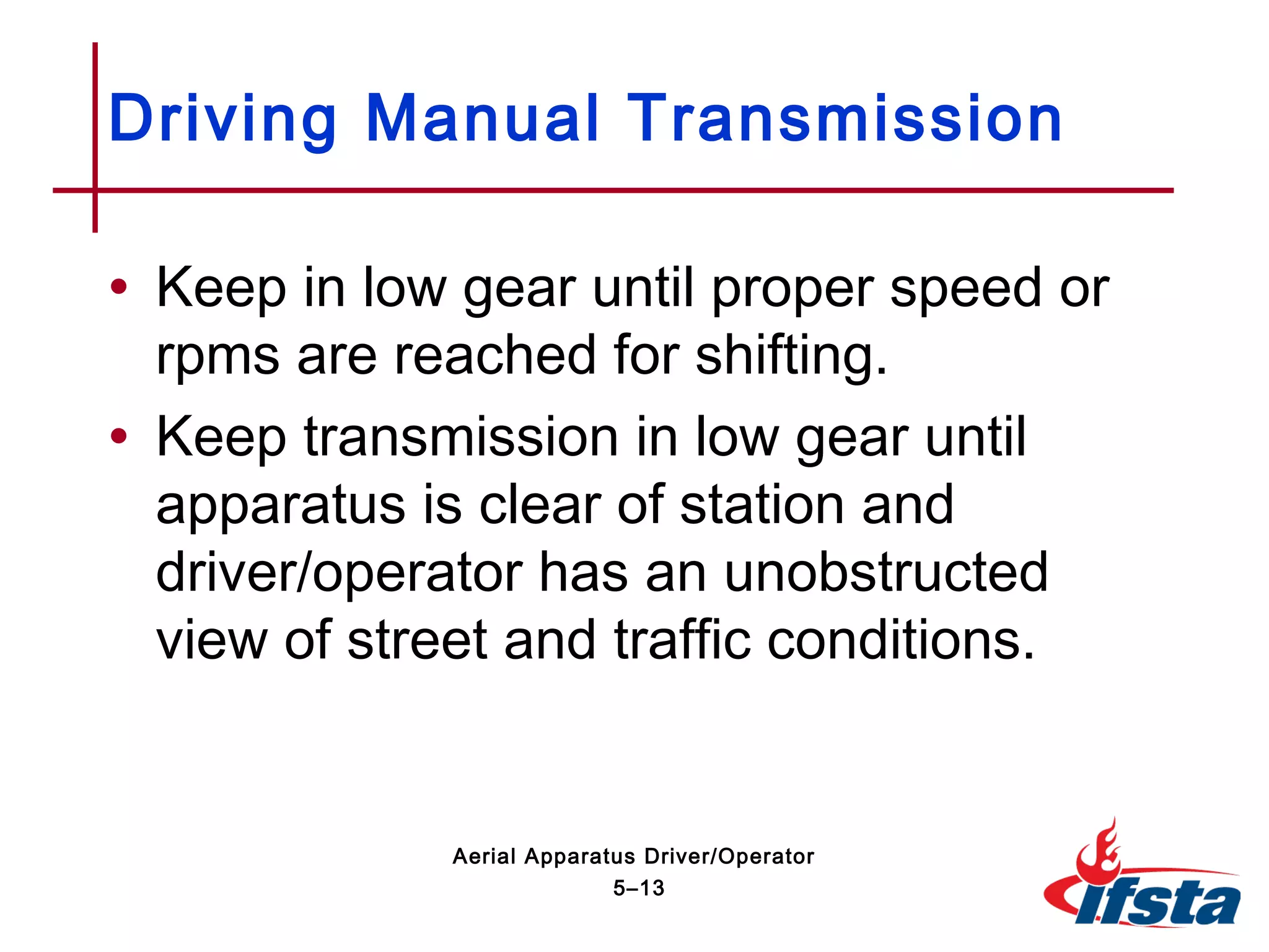 • Keep in low gear until proper speed or
rpms are reached for shifting.
• Keep transmission in low gear until
apparatus is clear of station and
driver/operator has an unobstructed
view of street and traffic conditions.
Driving Manual Transmission
5–13
Aerial Apparatus Driver/Operator
 