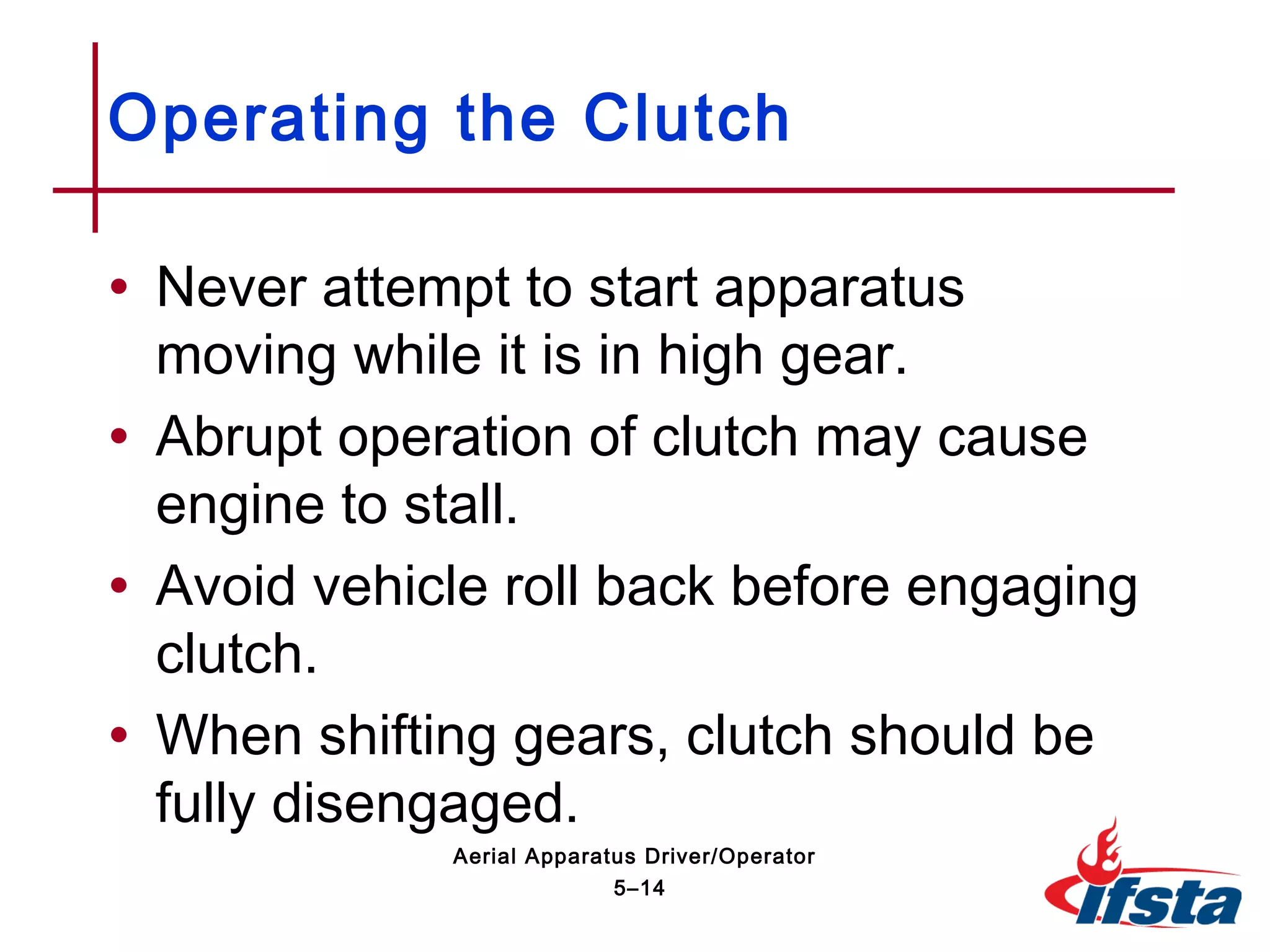 • Never attempt to start apparatus
moving while it is in high gear.
• Abrupt operation of clutch may cause
engine to stall.
• Avoid vehicle roll back before engaging
clutch.
• When shifting gears, clutch should be
fully disengaged.
Operating the Clutch
5–14
Aerial Apparatus Driver/Operator
 
