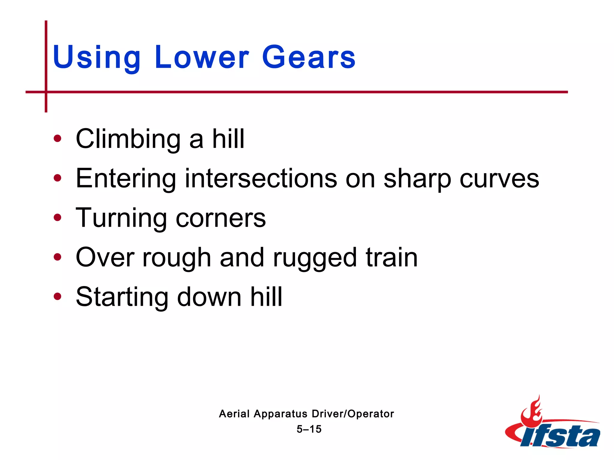 • Climbing a hill
• Entering intersections on sharp curves
• Turning corners
• Over rough and rugged train
• Starting down hill
Using Lower Gears
5–15
Aerial Apparatus Driver/Operator
 