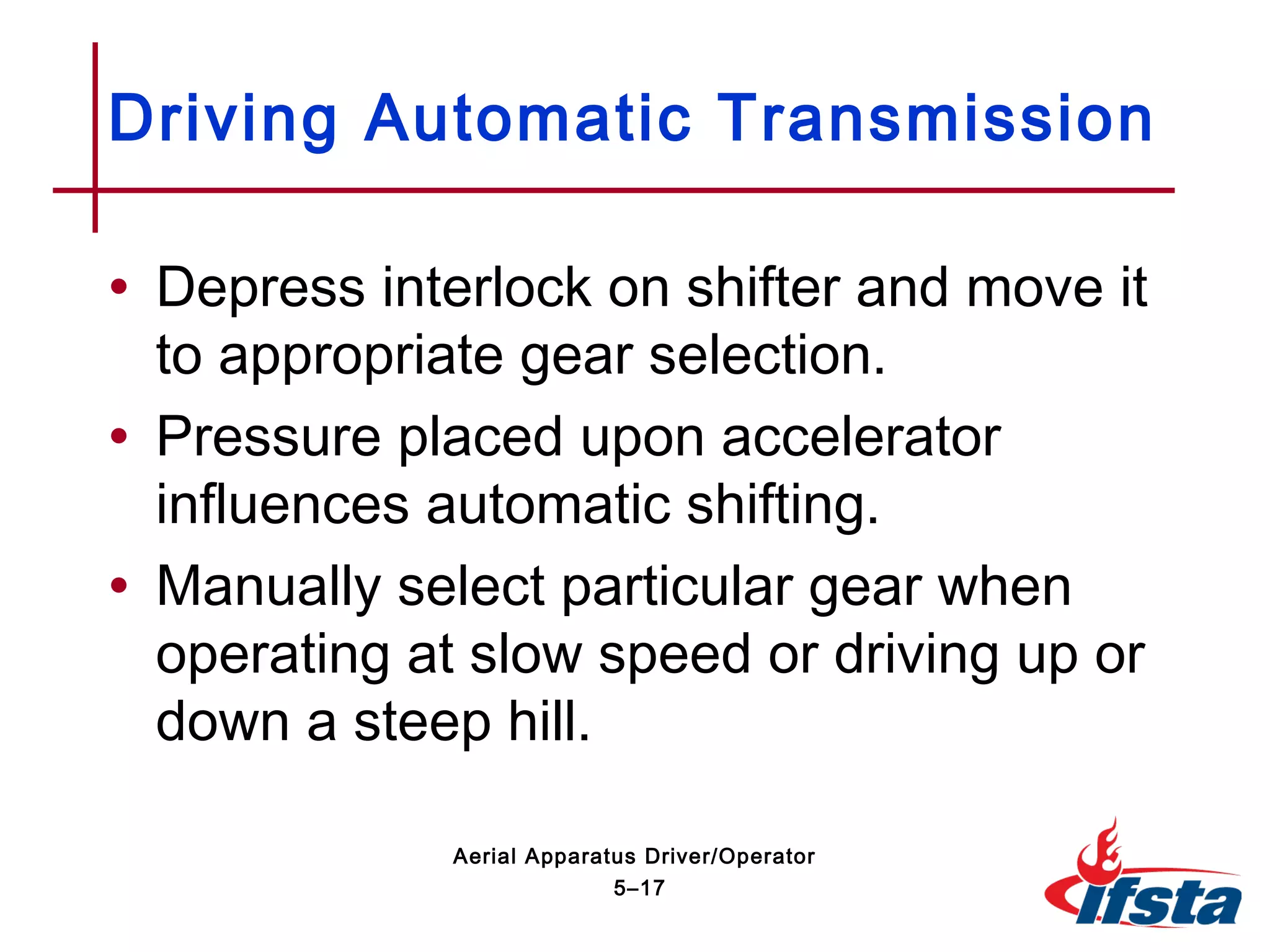 • Depress interlock on shifter and move it
to appropriate gear selection.
• Pressure placed upon accelerator
influences automatic shifting.
• Manually select particular gear when
operating at slow speed or driving up or
down a steep hill.
Driving Automatic Transmission
5–17
Aerial Apparatus Driver/Operator
 