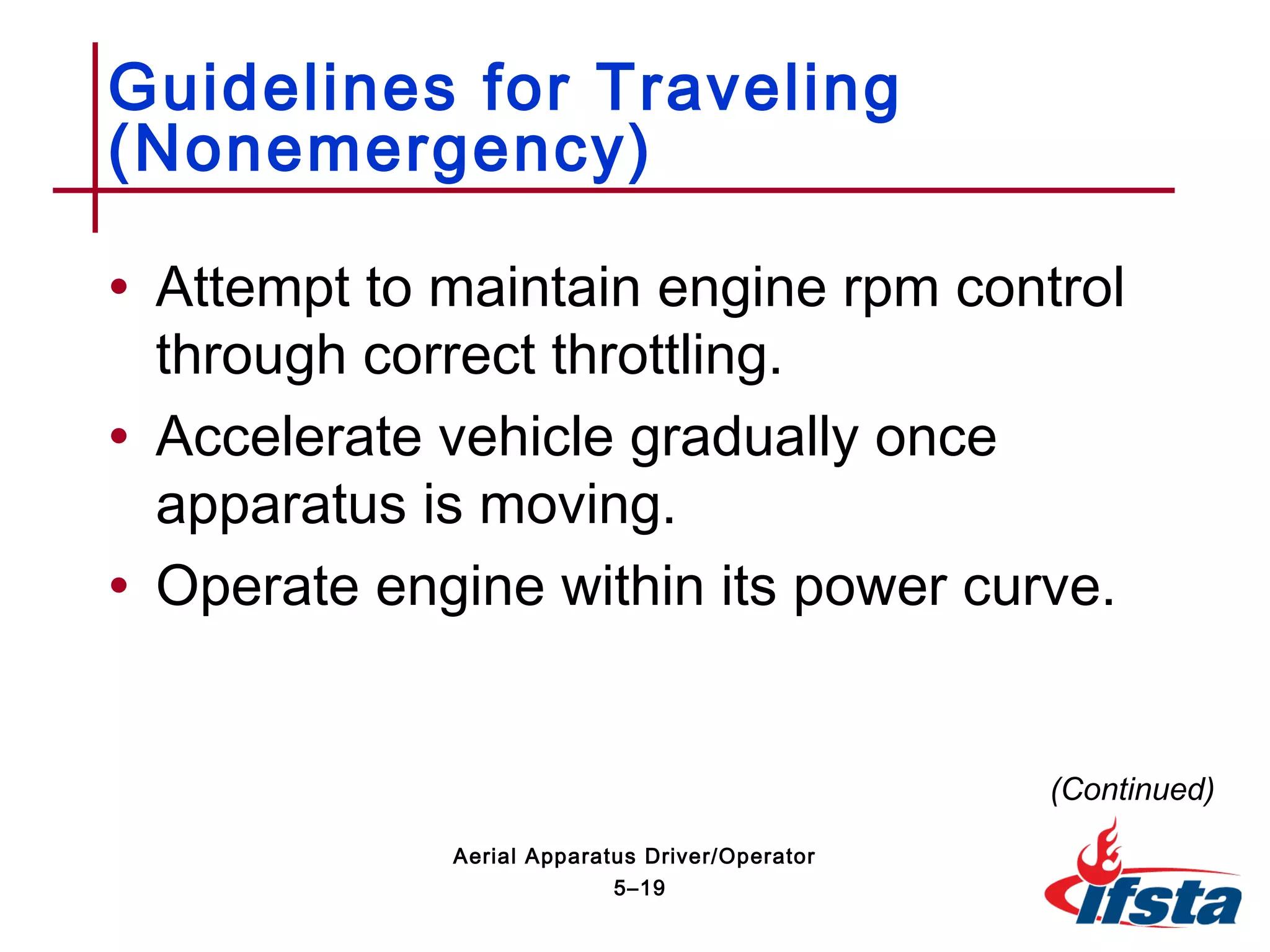 • Attempt to maintain engine rpm control
through correct throttling.
• Accelerate vehicle gradually once
apparatus is moving.
• Operate engine within its power curve.
Guidelines for Traveling
(Nonemergency)
(Continued)
5–19
Aerial Apparatus Driver/Operator
 