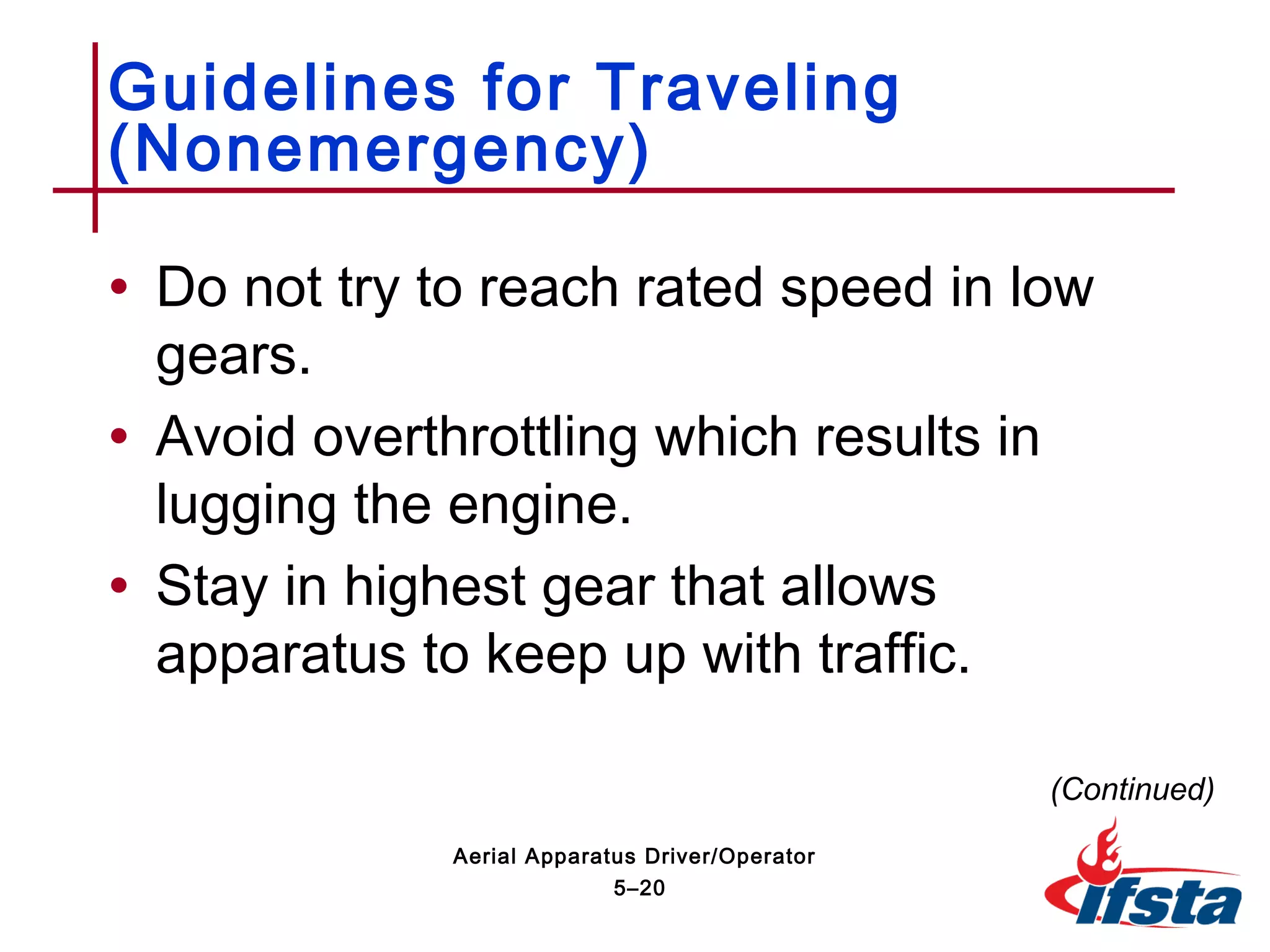 • Do not try to reach rated speed in low
gears.
• Avoid overthrottling which results in
lugging the engine.
• Stay in highest gear that allows
apparatus to keep up with traffic.
Guidelines for Traveling
(Nonemergency)
(Continued)
5–20
Aerial Apparatus Driver/Operator
 