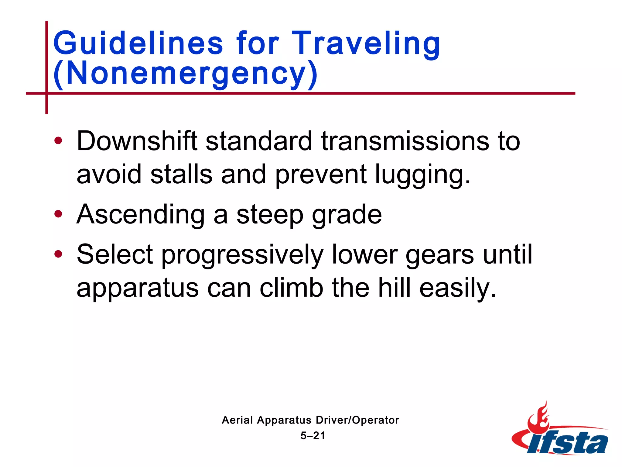 • Downshift standard transmissions to
avoid stalls and prevent lugging.
• Ascending a steep grade
• Select progressively lower gears until
apparatus can climb the hill easily.
Guidelines for Traveling
(Nonemergency)
5–21
Aerial Apparatus Driver/Operator
 
