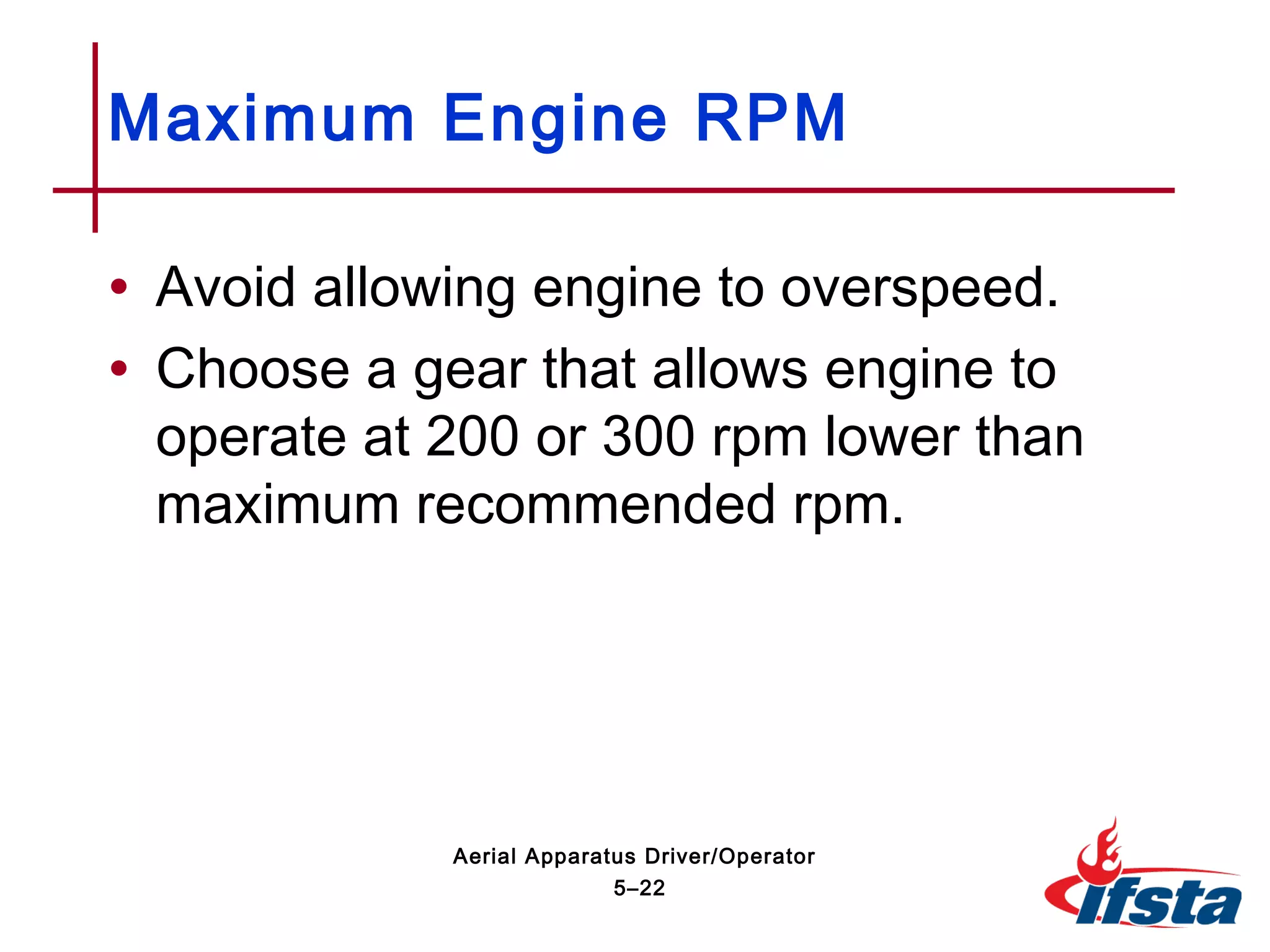 • Avoid allowing engine to overspeed.
• Choose a gear that allows engine to
operate at 200 or 300 rpm lower than
maximum recommended rpm.
Maximum Engine RPM
5–22
Aerial Apparatus Driver/Operator
 