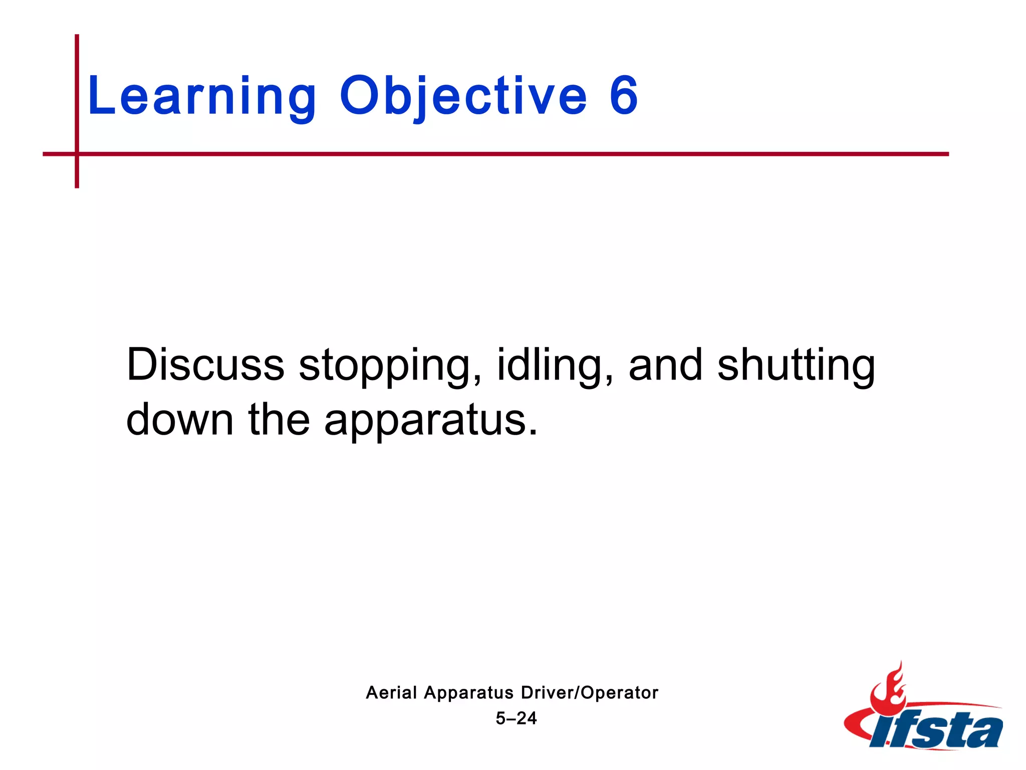 Discuss stopping, idling, and shutting
down the apparatus.
Learning Objective 6
5–24
Aerial Apparatus Driver/Operator
 
