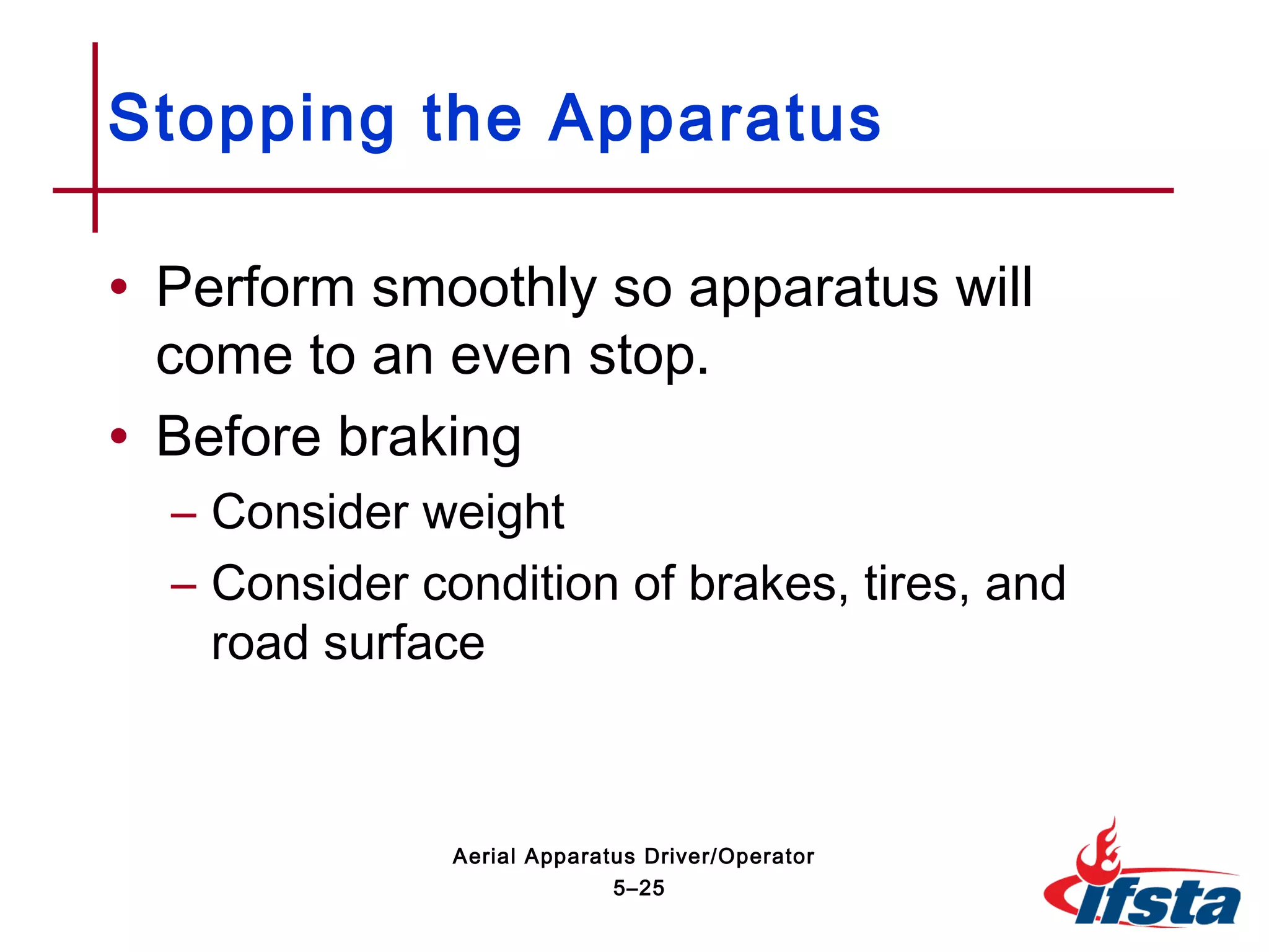 • Perform smoothly so apparatus will
come to an even stop.
• Before braking
– Consider weight
– Consider condition of brakes, tires, and
road surface
Stopping the Apparatus
5–25
Aerial Apparatus Driver/Operator
 
