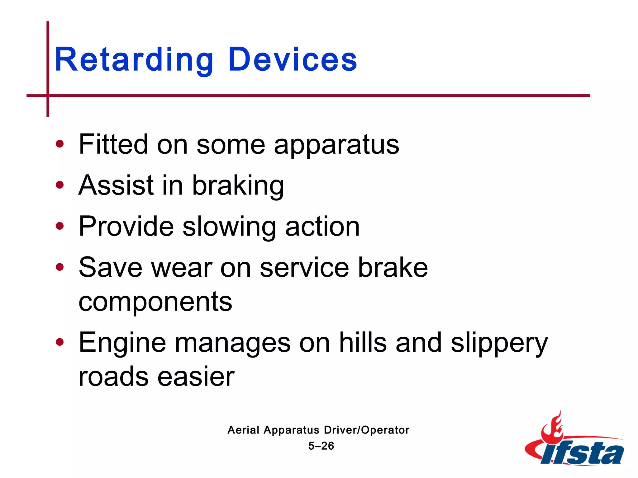 • Fitted on some apparatus
• Assist in braking
• Provide slowing action
• Save wear on service brake
components
• Engine manages on hills and slippery
roads easier
Retarding Devices
5–26
Aerial Apparatus Driver/Operator
 