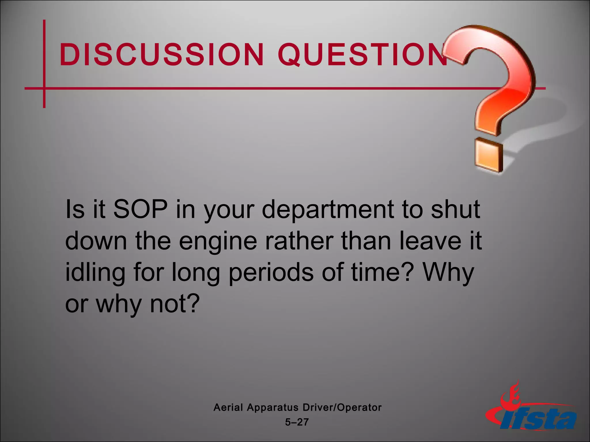 DISCUSSION QUESTION
Is it SOP in your department to shut
down the engine rather than leave it
idling for long periods of time? Why
or why not?
5–27
Aerial Apparatus Driver/Operator
 