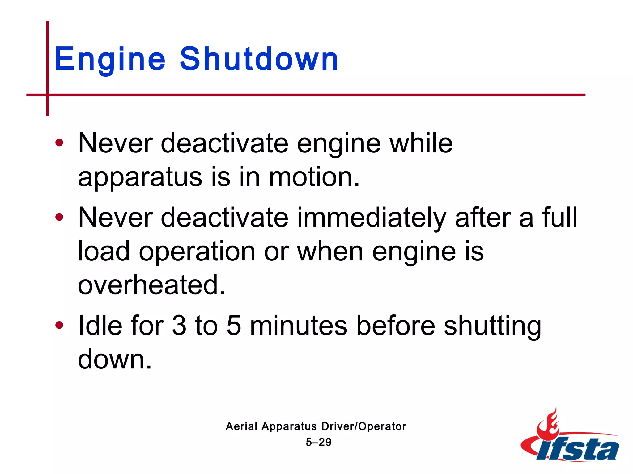 • Never deactivate engine while
apparatus is in motion.
• Never deactivate immediately after a full
load operation or when engine is
overheated.
• Idle for 3 to 5 minutes before shutting
down.
Engine Shutdown
5–29
Aerial Apparatus Driver/Operator
 