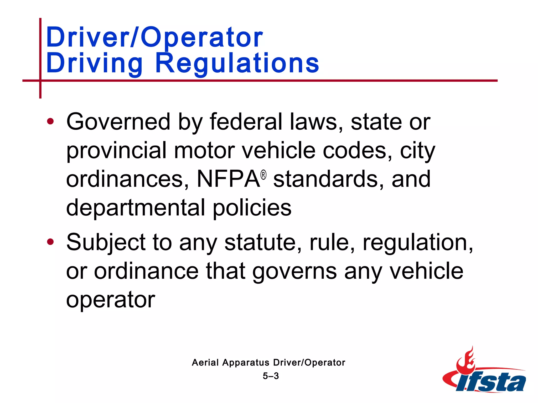 • Governed by federal laws, state or
provincial motor vehicle codes, city
ordinances, NFPA®
standards, and
departmental policies
• Subject to any statute, rule, regulation,
or ordinance that governs any vehicle
operator
Driver/Operator
Driving Regulations
5–3
Aerial Apparatus Driver/Operator
 