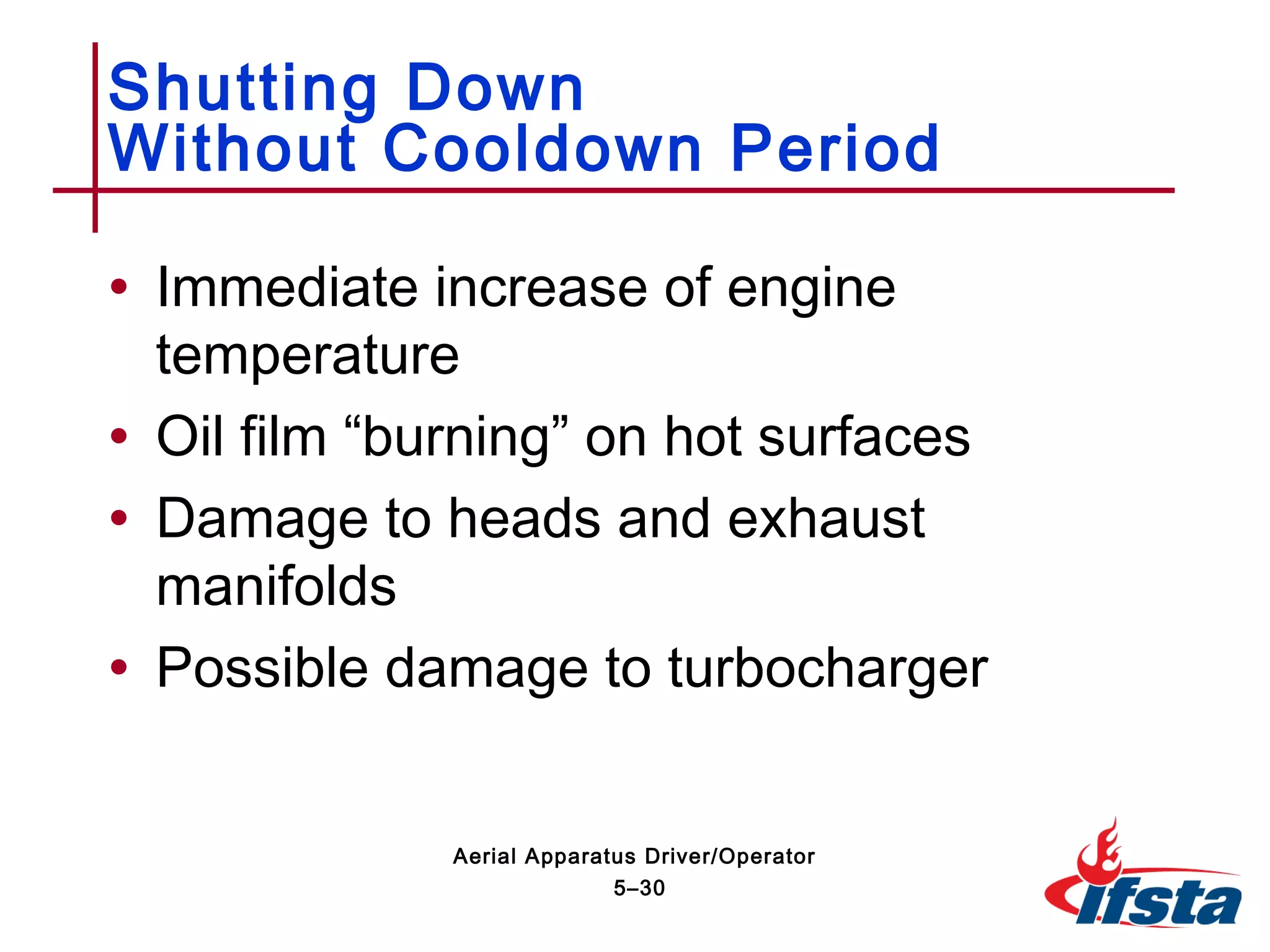 • Immediate increase of engine
temperature
• Oil film “burning” on hot surfaces
• Damage to heads and exhaust
manifolds
• Possible damage to turbocharger
Shutting Down
Without Cooldown Period
5–30
Aerial Apparatus Driver/Operator
 