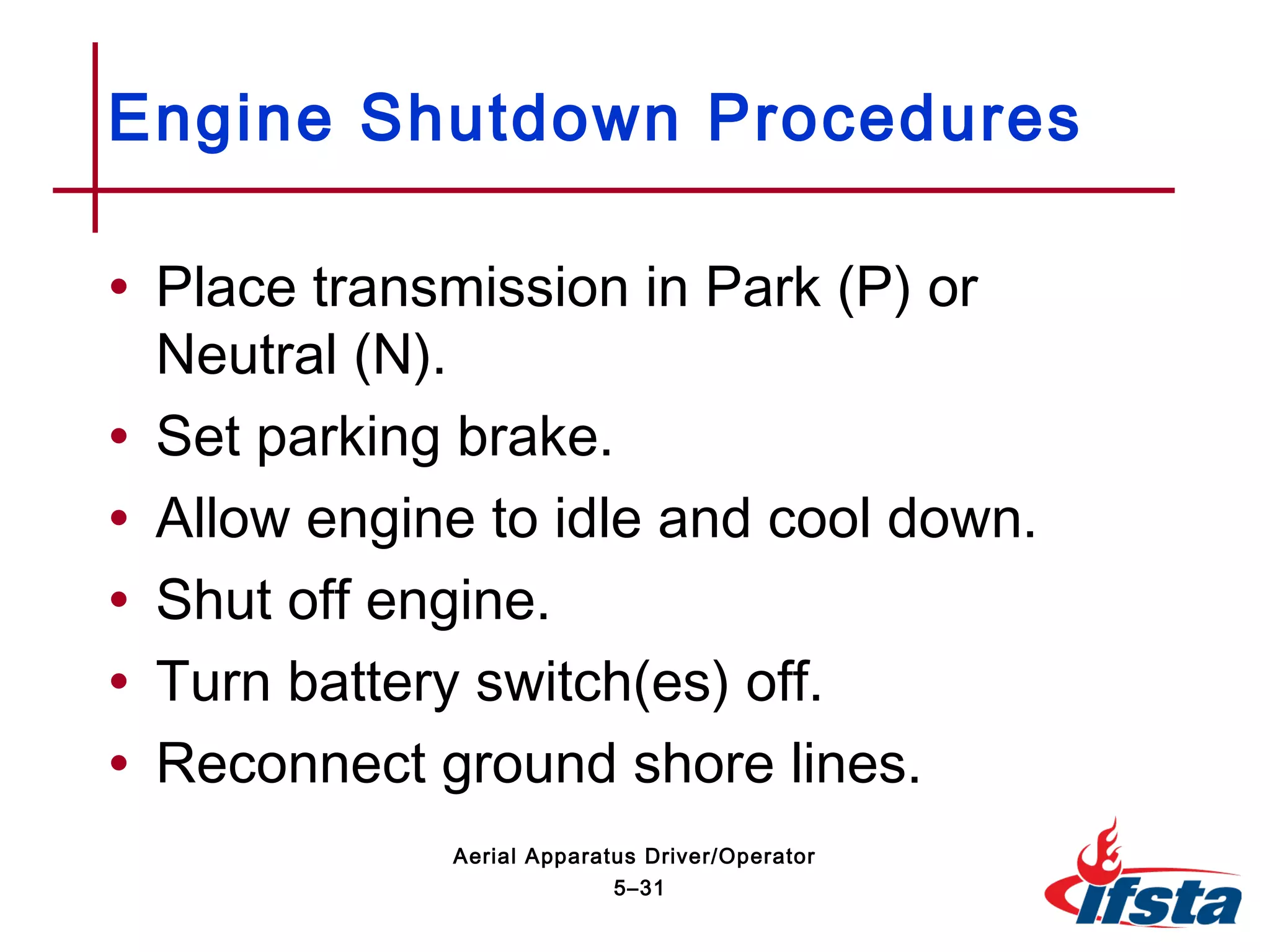 • Place transmission in Park (P) or
Neutral (N).
• Set parking brake.
• Allow engine to idle and cool down.
• Shut off engine.
• Turn battery switch(es) off.
• Reconnect ground shore lines.
Engine Shutdown Procedures
5–31
Aerial Apparatus Driver/Operator
 