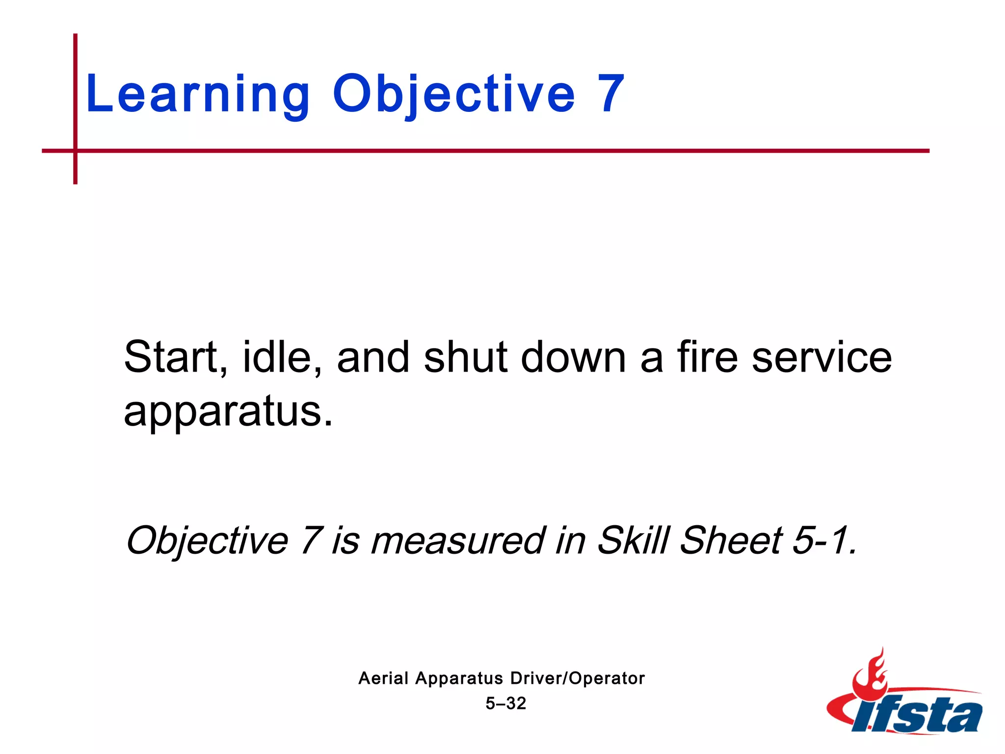 Start, idle, and shut down a fire service
apparatus.
Objective 7 is measured in Skill Sheet 5-1.
Learning Objective 7
5–32
Aerial Apparatus Driver/Operator
 
