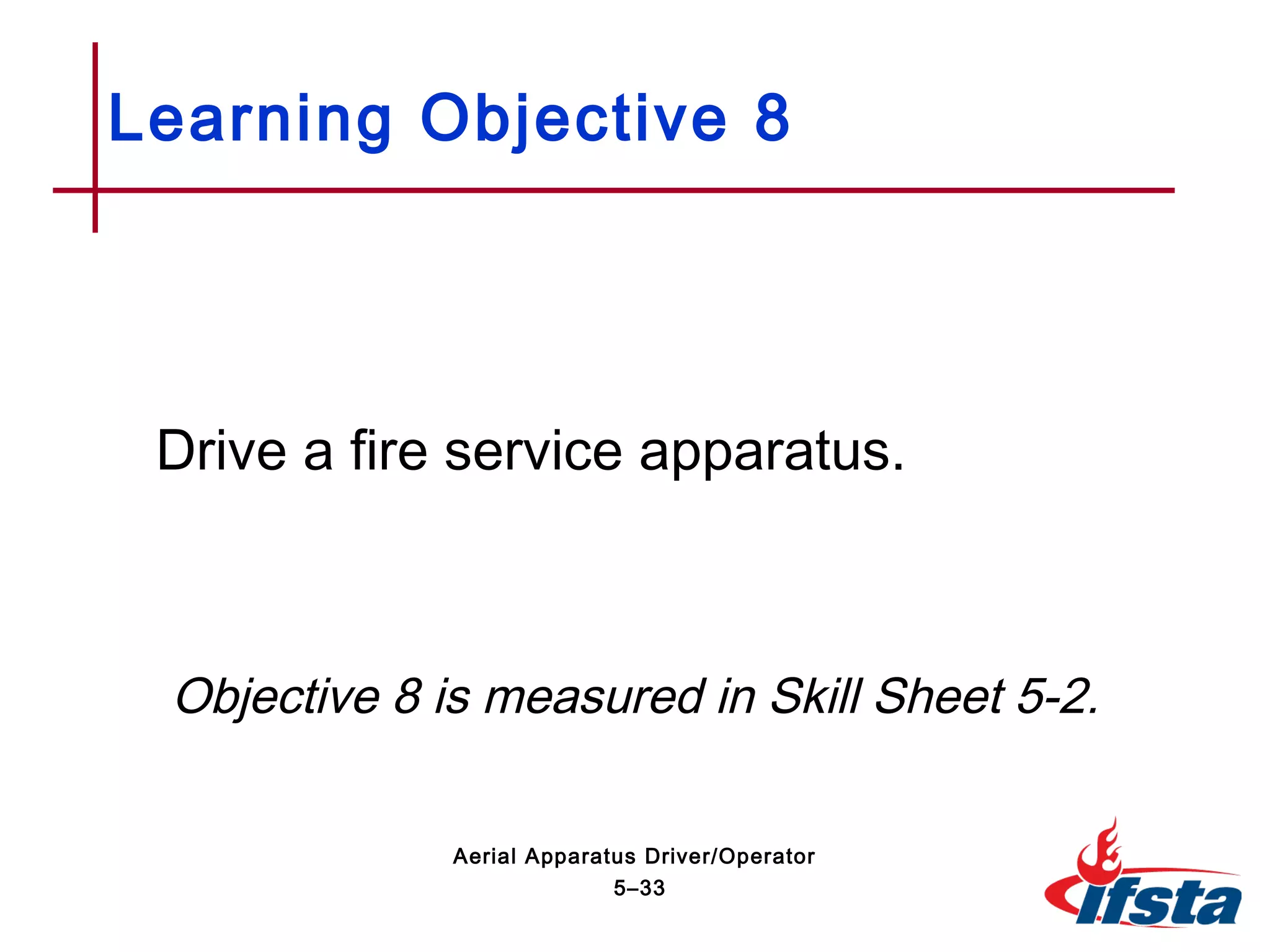 Drive a fire service apparatus.
Objective 8 is measured in Skill Sheet 5-2.
Learning Objective 8
5–33
Aerial Apparatus Driver/Operator
 