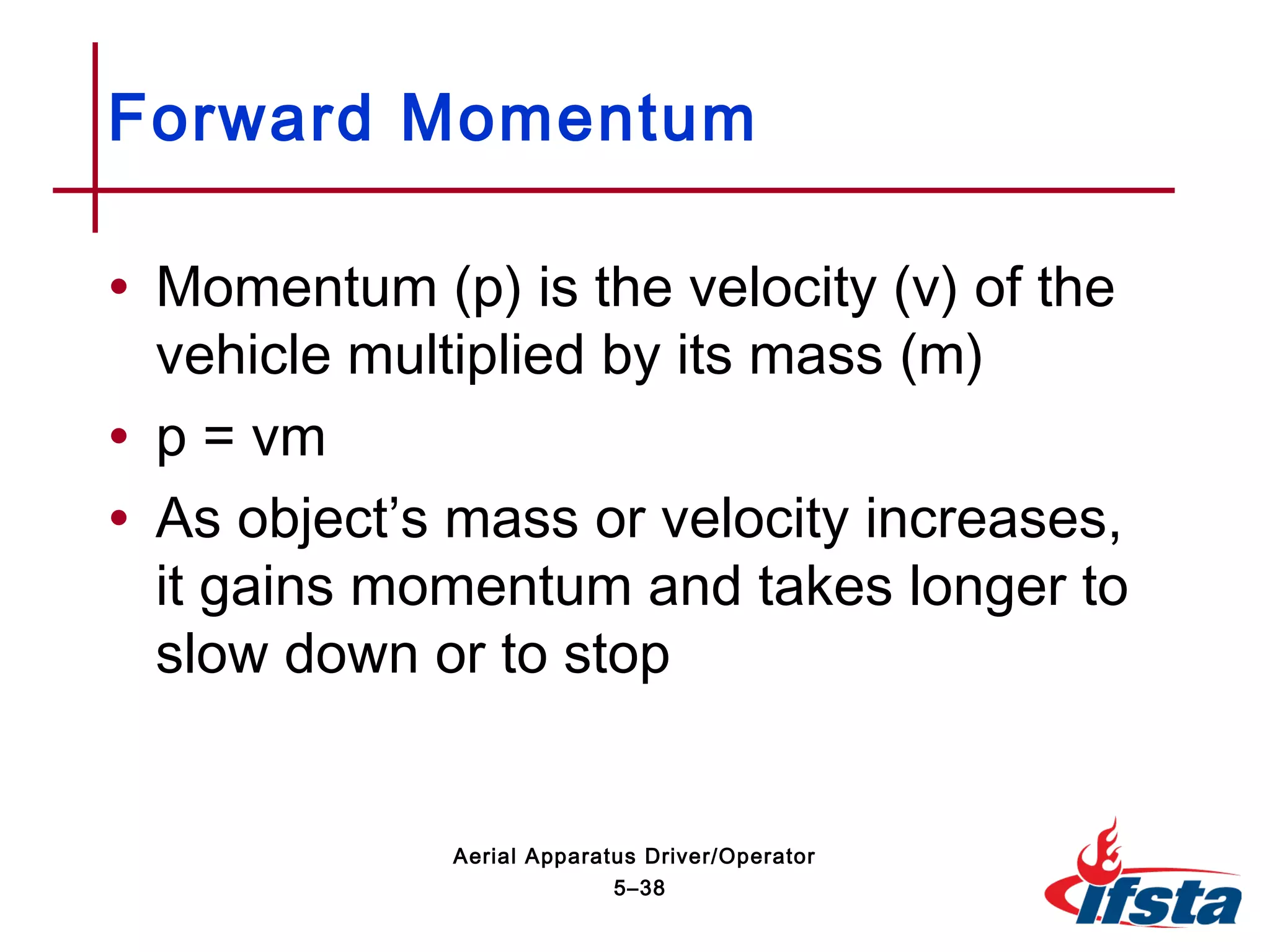 • Momentum (p) is the velocity (v) of the
vehicle multiplied by its mass (m)
• p = vm
• As object’s mass or velocity increases,
it gains momentum and takes longer to
slow down or to stop
Forward Momentum
5–38
Aerial Apparatus Driver/Operator
 