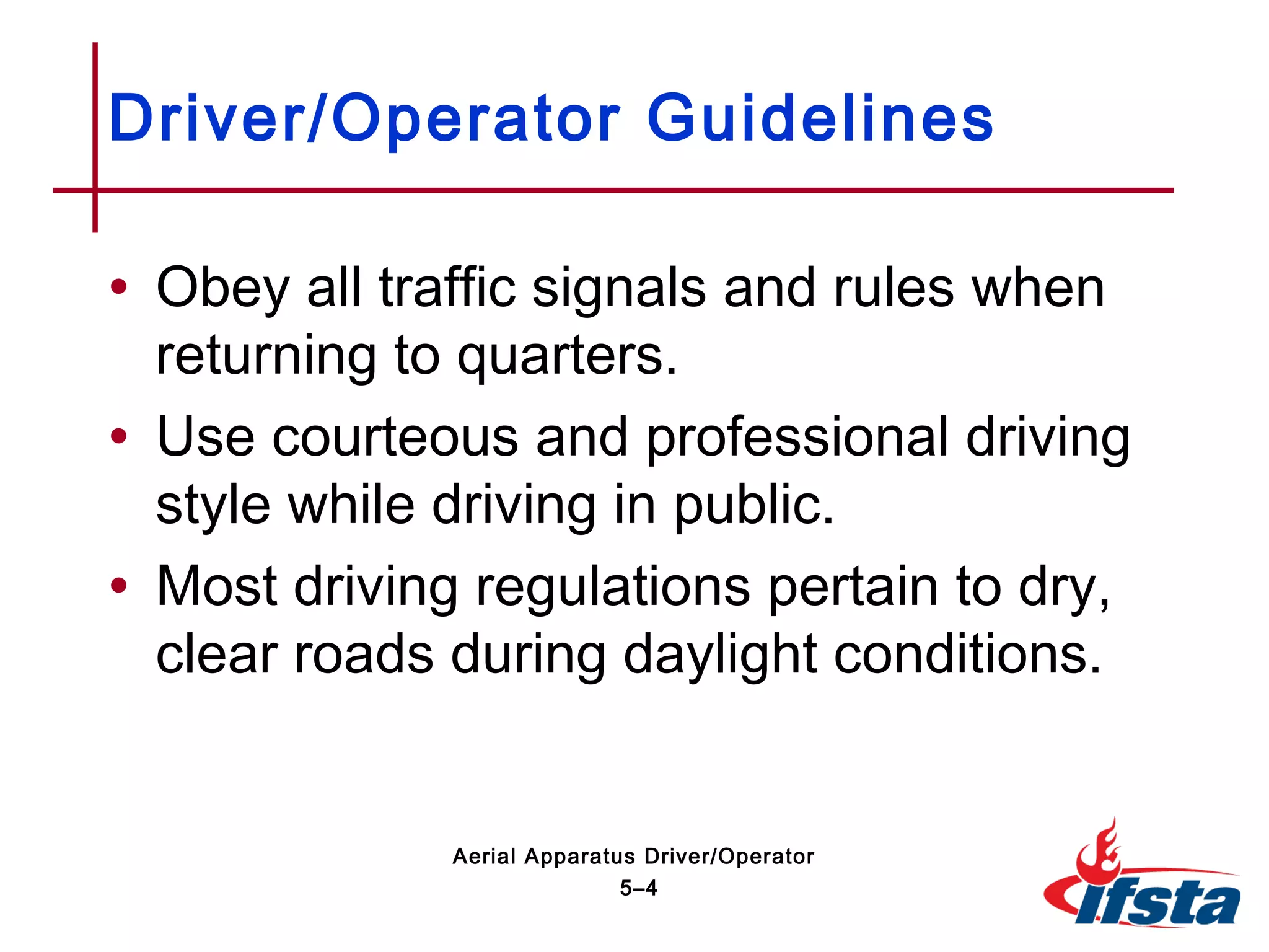 • Obey all traffic signals and rules when
returning to quarters.
• Use courteous and professional driving
style while driving in public.
• Most driving regulations pertain to dry,
clear roads during daylight conditions.
Driver/Operator Guidelines
5–4
Aerial Apparatus Driver/Operator
 
