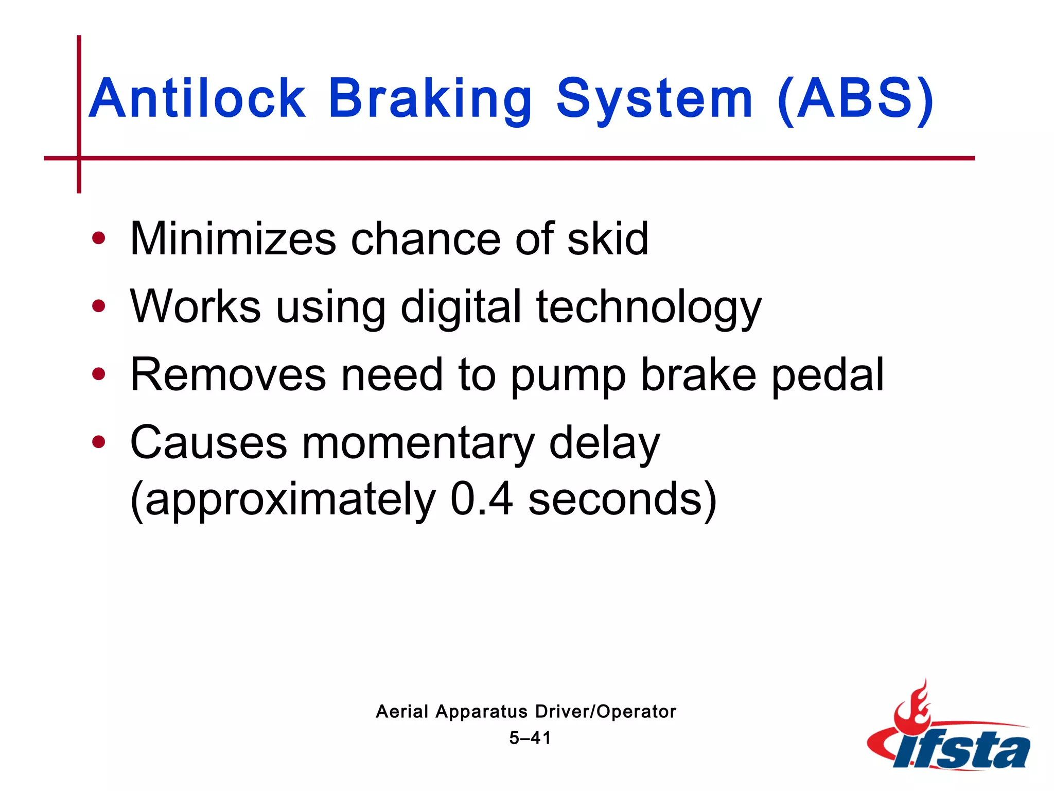 • Minimizes chance of skid
• Works using digital technology
• Removes need to pump brake pedal
• Causes momentary delay
(approximately 0.4 seconds)
Antilock Braking System (ABS)
5–41
Aerial Apparatus Driver/Operator
 
