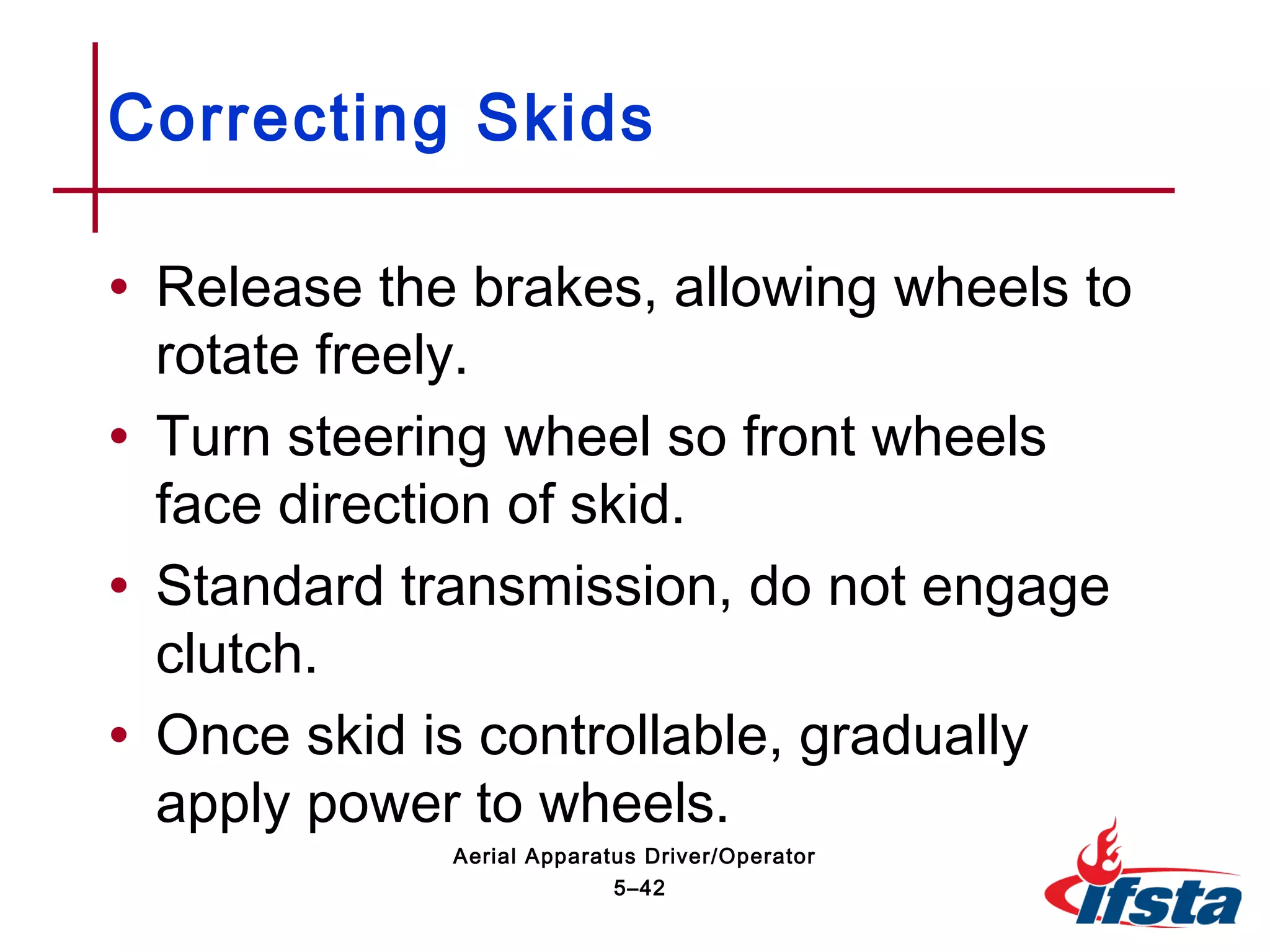 • Release the brakes, allowing wheels to
rotate freely.
• Turn steering wheel so front wheels
face direction of skid.
• Standard transmission, do not engage
clutch.
• Once skid is controllable, gradually
apply power to wheels.
Correcting Skids
5–42
Aerial Apparatus Driver/Operator
 