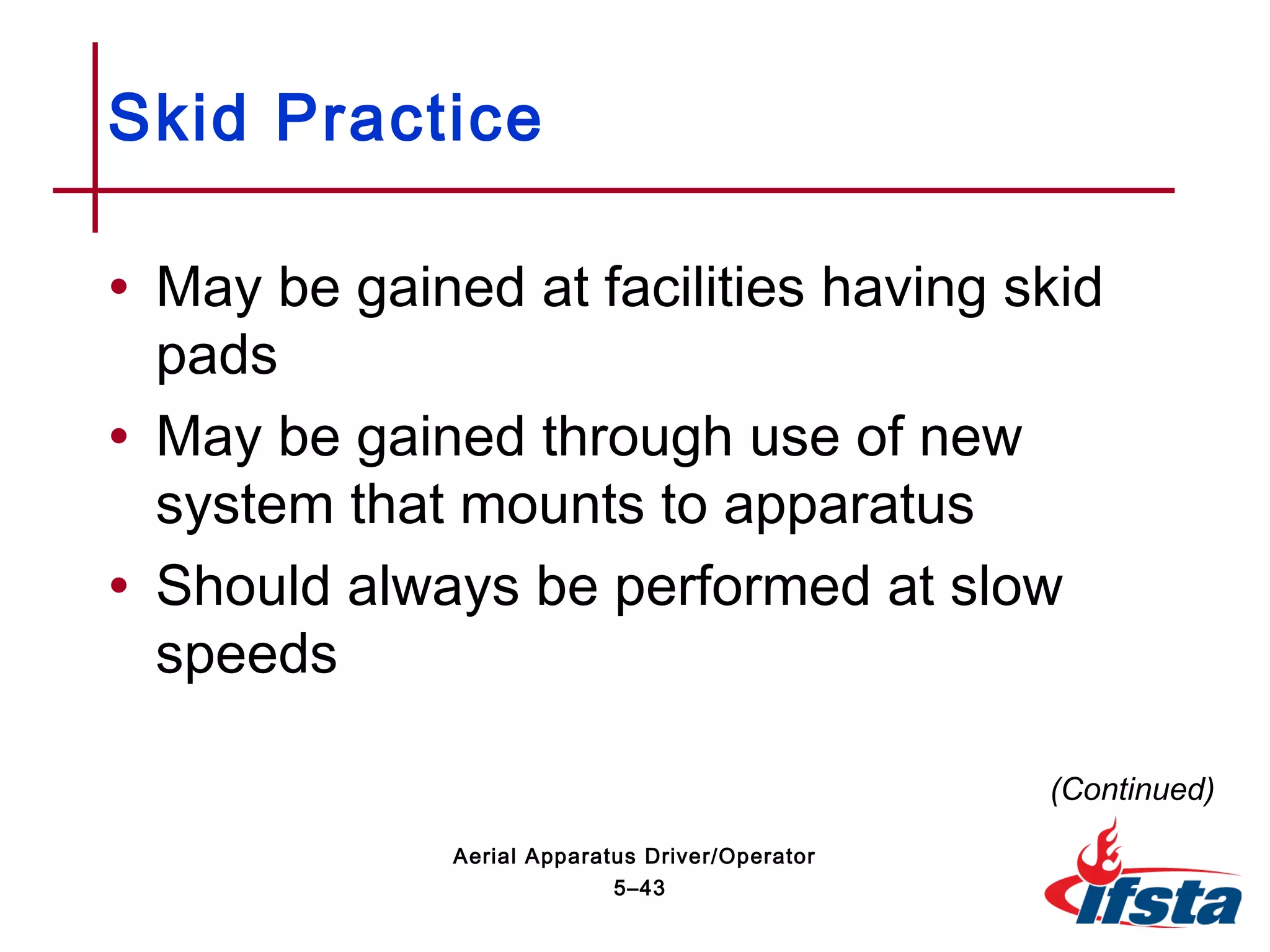 • May be gained at facilities having skid
pads
• May be gained through use of new
system that mounts to apparatus
• Should always be performed at slow
speeds
Skid Practice
(Continued)
5–43
Aerial Apparatus Driver/Operator
 