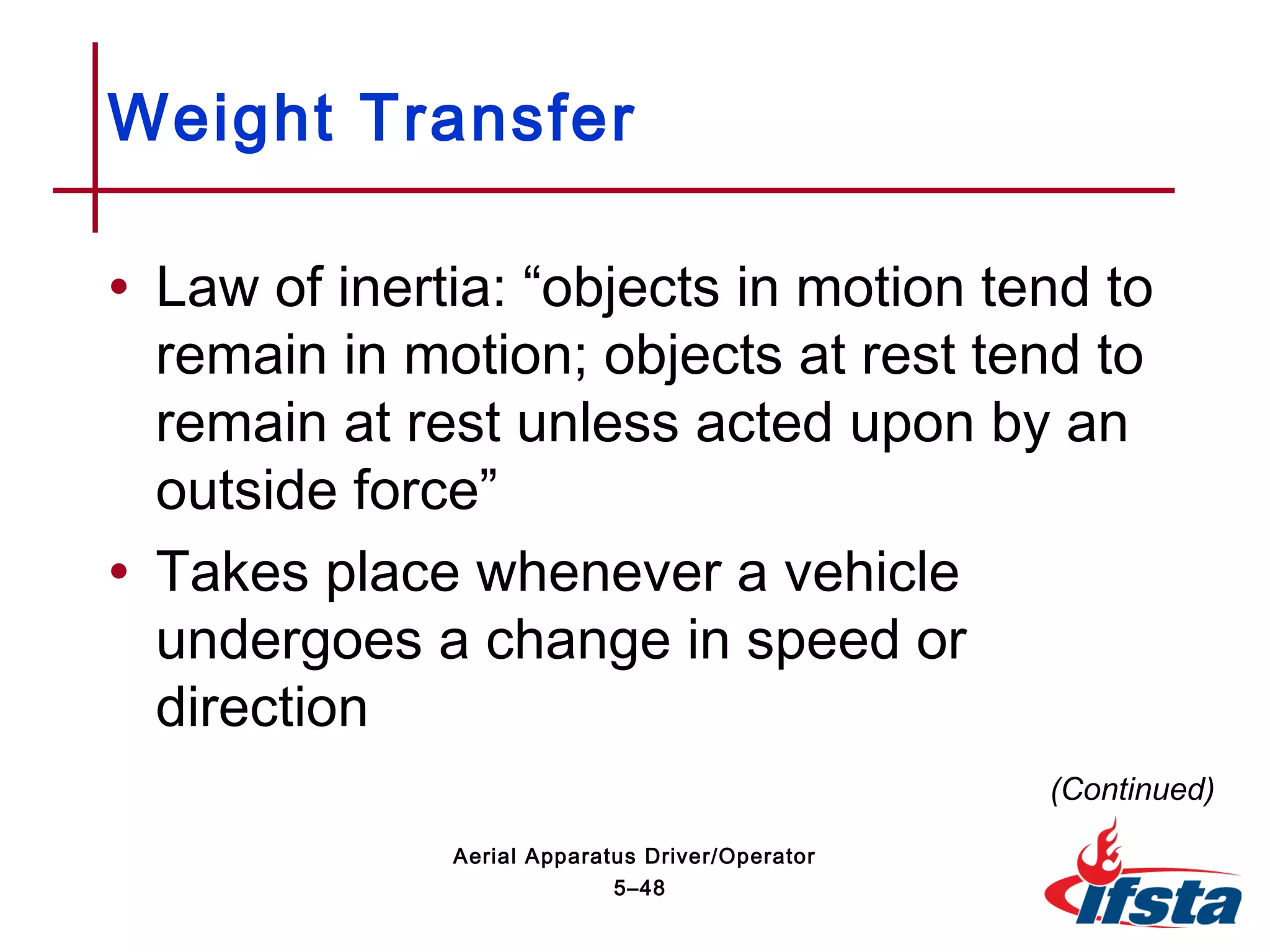 • Law of inertia: “objects in motion tend to
remain in motion; objects at rest tend to
remain at rest unless acted upon by an
outside force”
• Takes place whenever a vehicle
undergoes a change in speed or
direction
Weight Transfer
(Continued)
5–48
Aerial Apparatus Driver/Operator
 