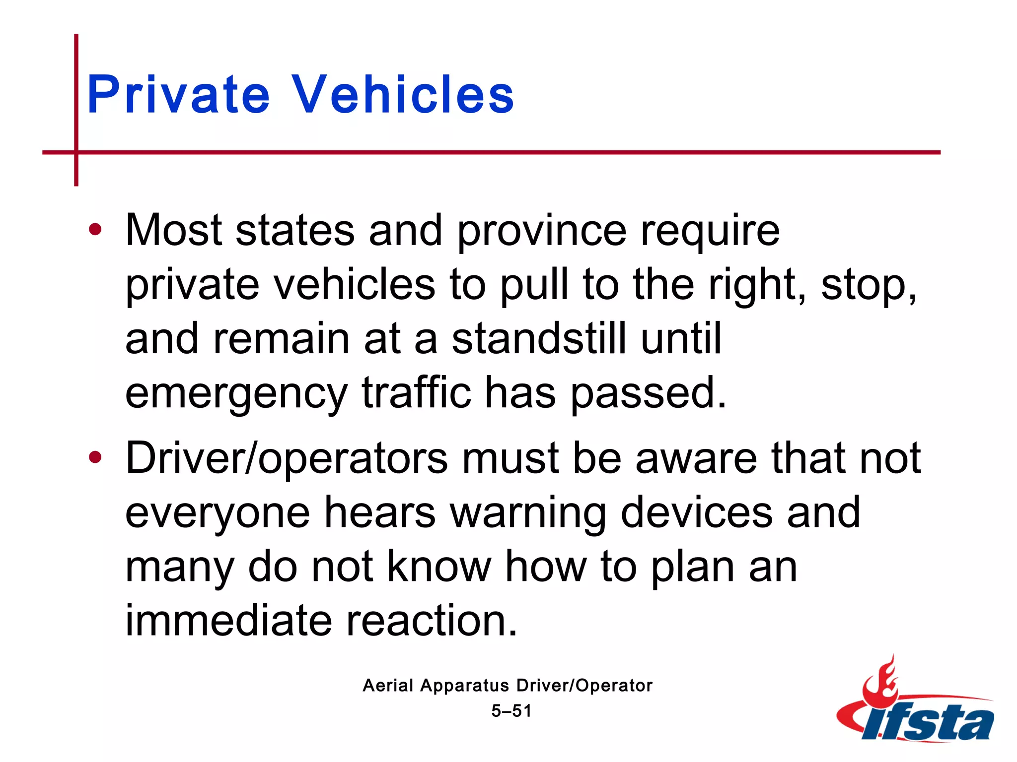 • Most states and province require
private vehicles to pull to the right, stop,
and remain at a standstill until
emergency traffic has passed.
• Driver/operators must be aware that not
everyone hears warning devices and
many do not know how to plan an
immediate reaction.
Private Vehicles
5–51
Aerial Apparatus Driver/Operator
 