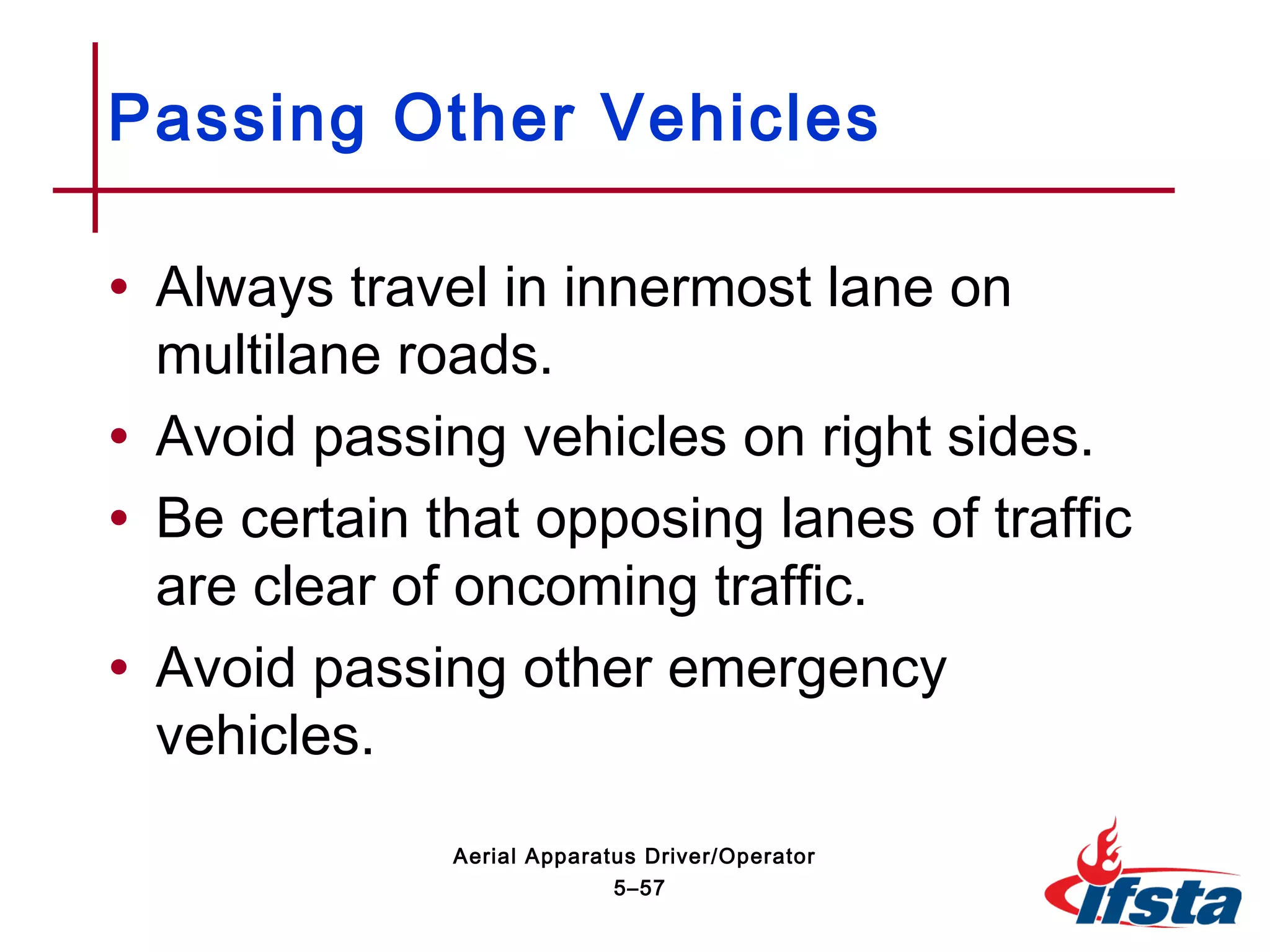 • Always travel in innermost lane on
multilane roads.
• Avoid passing vehicles on right sides.
• Be certain that opposing lanes of traffic
are clear of oncoming traffic.
• Avoid passing other emergency
vehicles.
Passing Other Vehicles
5–57
Aerial Apparatus Driver/Operator
 