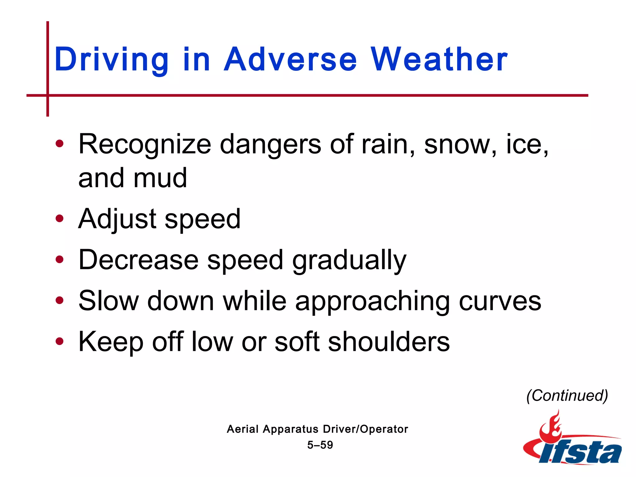 • Recognize dangers of rain, snow, ice,
and mud
• Adjust speed
• Decrease speed gradually
• Slow down while approaching curves
• Keep off low or soft shoulders
Driving in Adverse Weather
(Continued)
5–59
Aerial Apparatus Driver/Operator
 