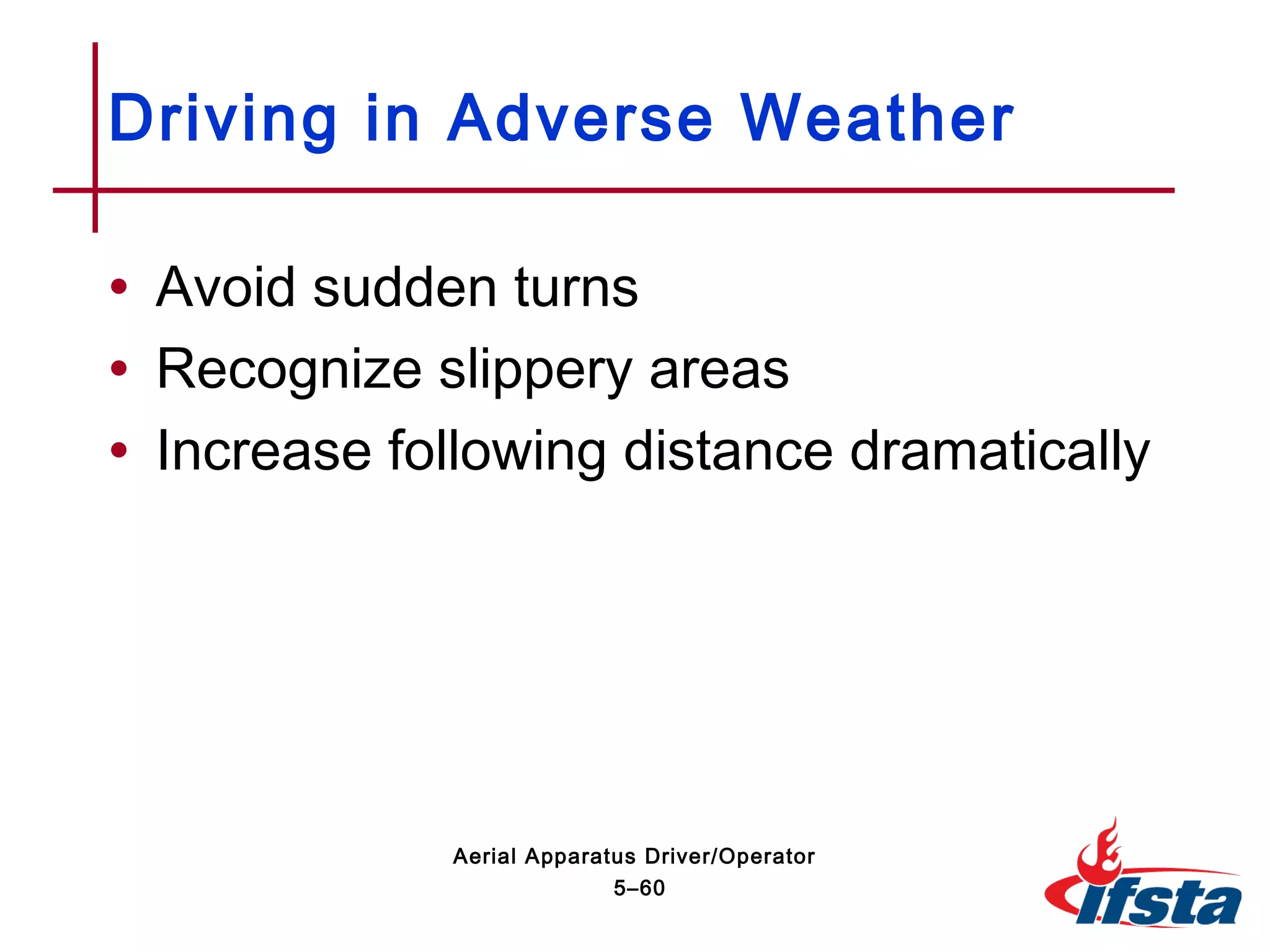 • Avoid sudden turns
• Recognize slippery areas
• Increase following distance dramatically
Driving in Adverse Weather
5–60
Aerial Apparatus Driver/Operator
 