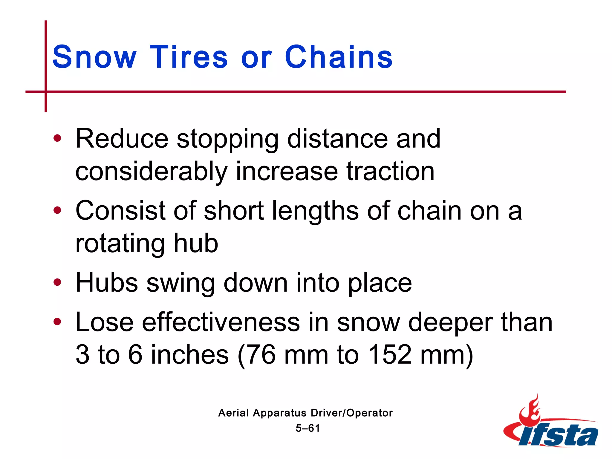 • Reduce stopping distance and
considerably increase traction
• Consist of short lengths of chain on a
rotating hub
• Hubs swing down into place
• Lose effectiveness in snow deeper than
3 to 6 inches (76 mm to 152 mm)
Snow Tires or Chains
5–61
Aerial Apparatus Driver/Operator
 