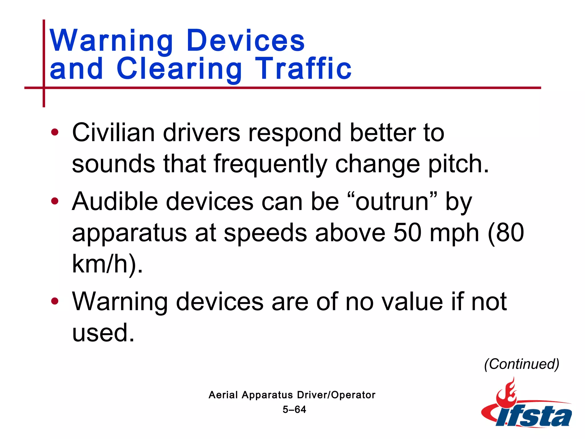 • Civilian drivers respond better to
sounds that frequently change pitch.
• Audible devices can be “outrun” by
apparatus at speeds above 50 mph (80
km/h).
• Warning devices are of no value if not
used.
Warning Devices
and Clearing Traffic
(Continued)
5–64
Aerial Apparatus Driver/Operator
 