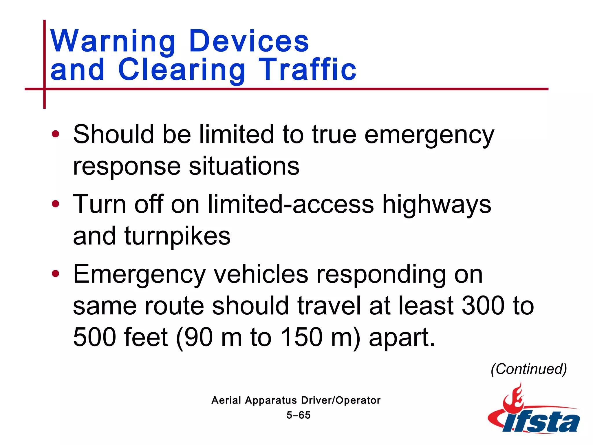 • Should be limited to true emergency
response situations
• Turn off on limited-access highways
and turnpikes
• Emergency vehicles responding on
same route should travel at least 300 to
500 feet (90 m to 150 m) apart.
Warning Devices
and Clearing Traffic
(Continued)
5–65
Aerial Apparatus Driver/Operator
 