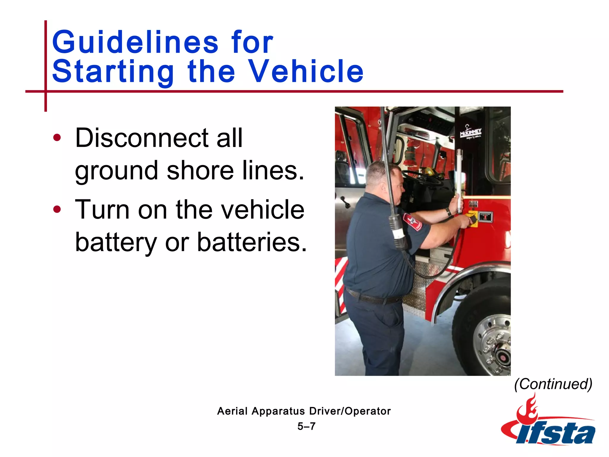 • Disconnect all
ground shore lines.
• Turn on the vehicle
battery or batteries.
Guidelines for
Starting the Vehicle
(Continued)
5–7
Aerial Apparatus Driver/Operator
 