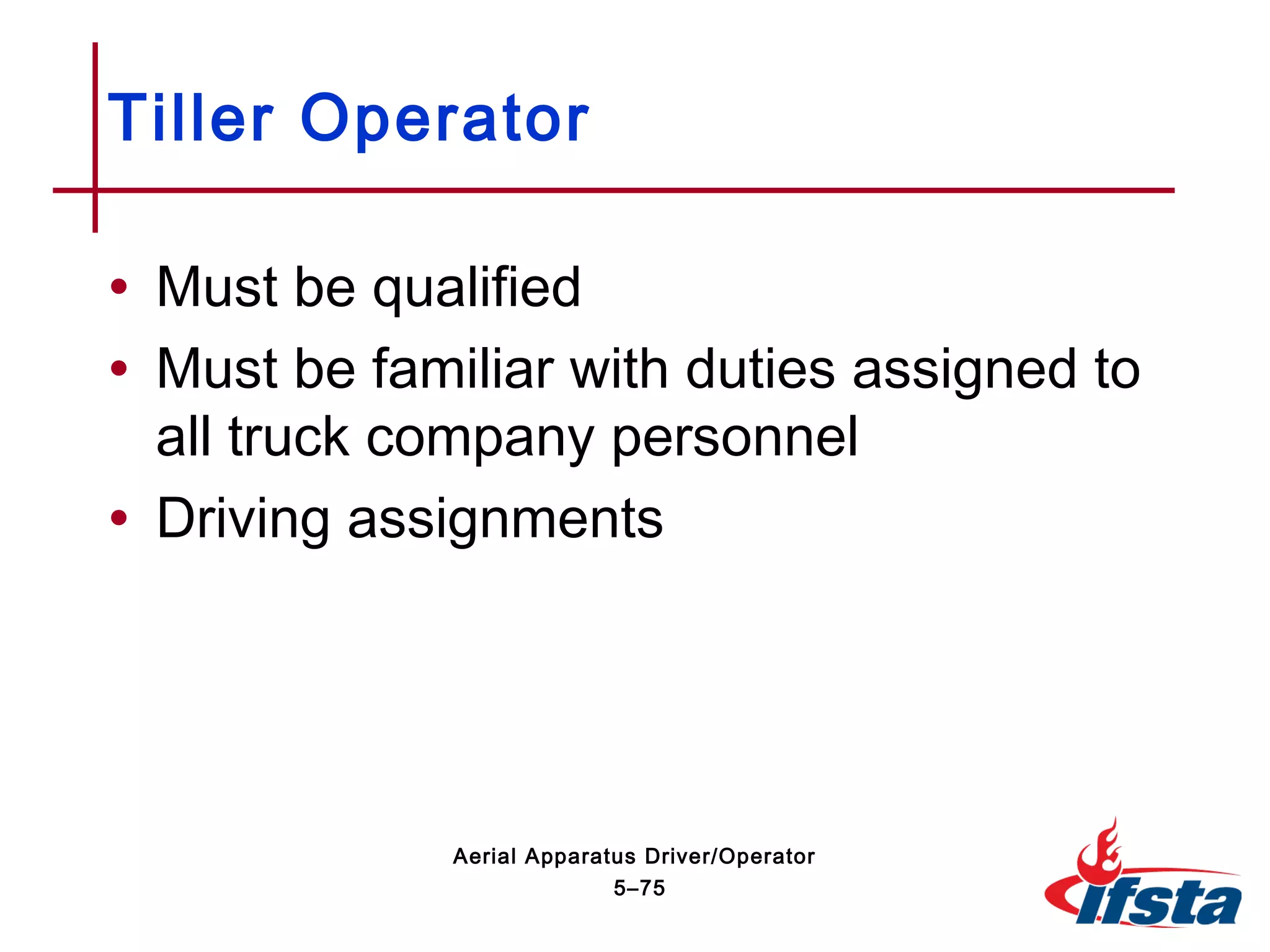 • Must be qualified
• Must be familiar with duties assigned to
all truck company personnel
• Driving assignments
Tiller Operator
5–75
Aerial Apparatus Driver/Operator
 