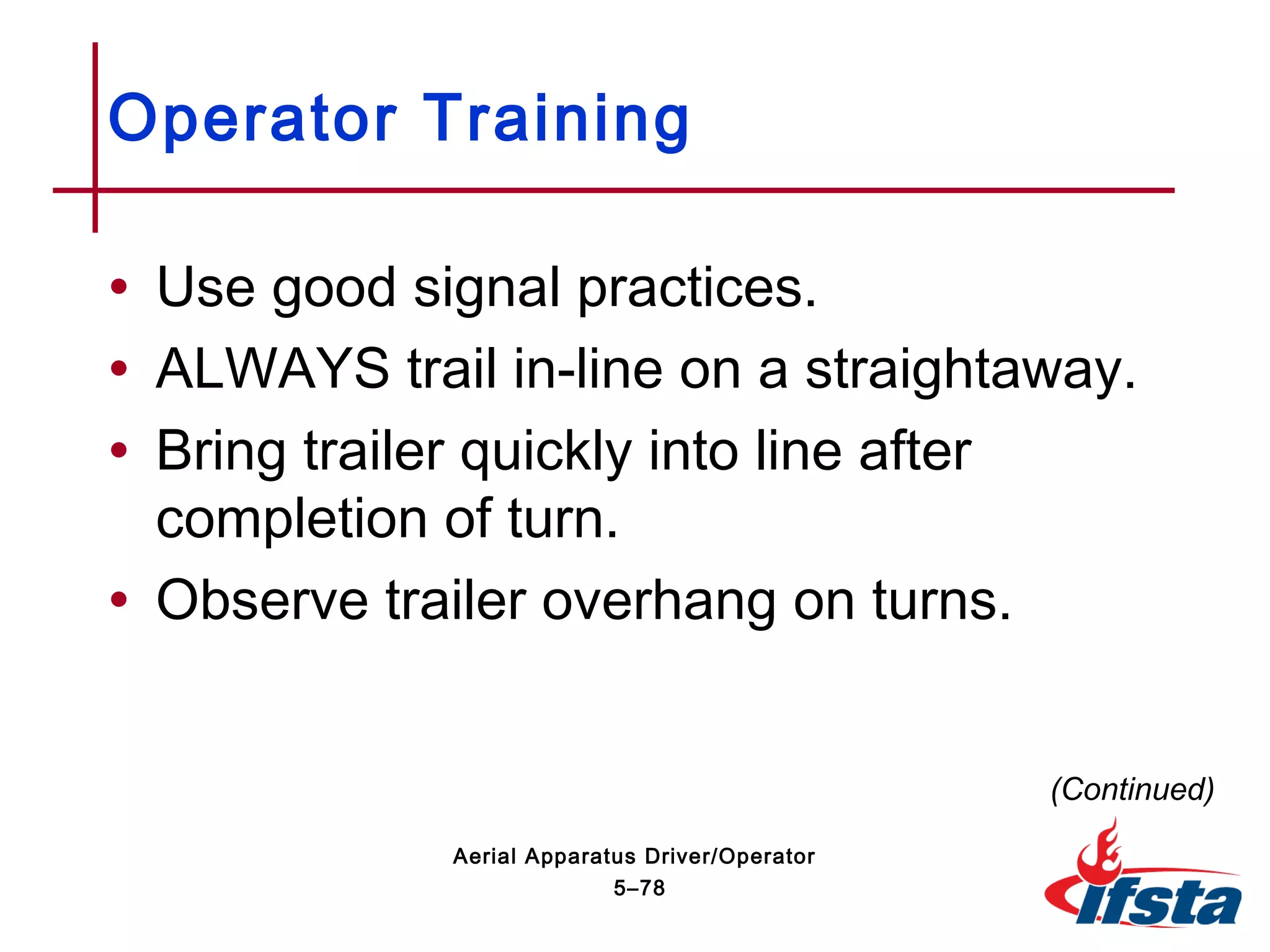 • Use good signal practices.
• ALWAYS trail in-line on a straightaway.
• Bring trailer quickly into line after
completion of turn.
• Observe trailer overhang on turns.
Operator Training
(Continued)
5–78
Aerial Apparatus Driver/Operator
 