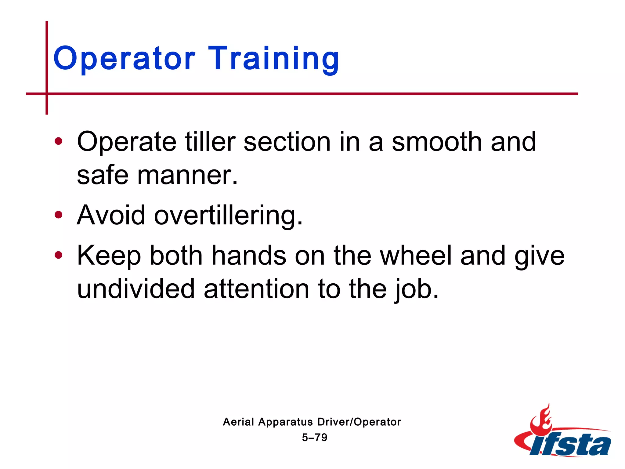 • Operate tiller section in a smooth and
safe manner.
• Avoid overtillering.
• Keep both hands on the wheel and give
undivided attention to the job.
Operator Training
5–79
Aerial Apparatus Driver/Operator
 