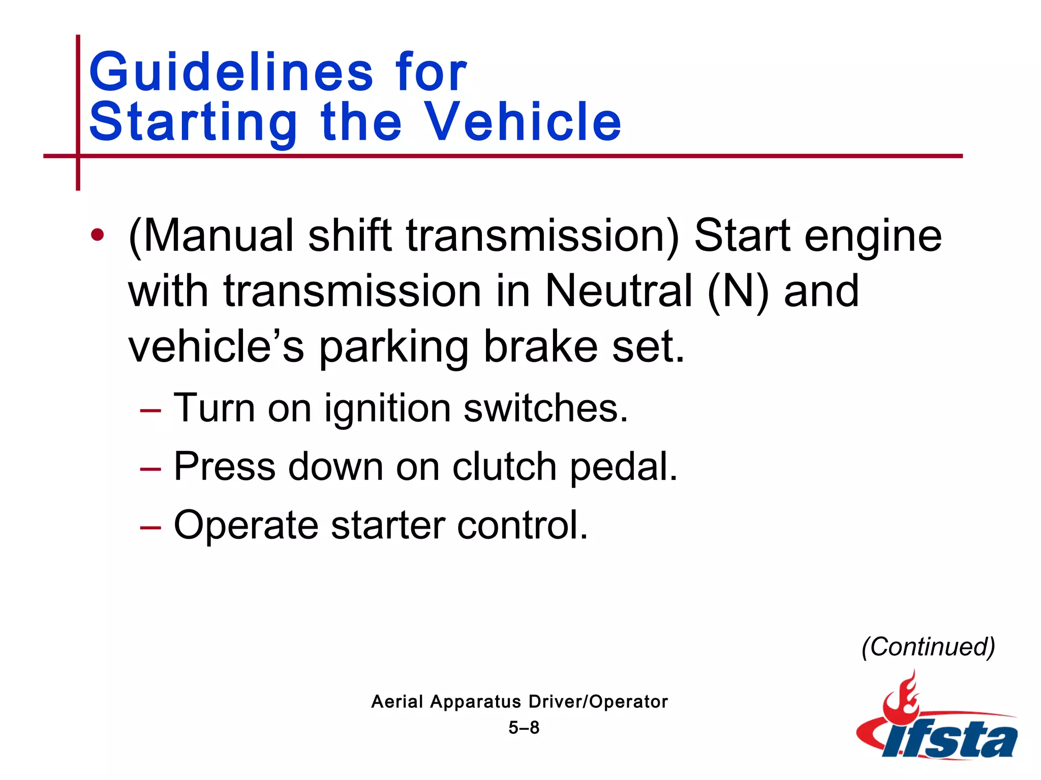 • (Manual shift transmission) Start engine
with transmission in Neutral (N) and
vehicle’s parking brake set.
– Turn on ignition switches.
– Press down on clutch pedal.
– Operate starter control.
Guidelines for
Starting the Vehicle
(Continued)
5–8
Aerial Apparatus Driver/Operator
 