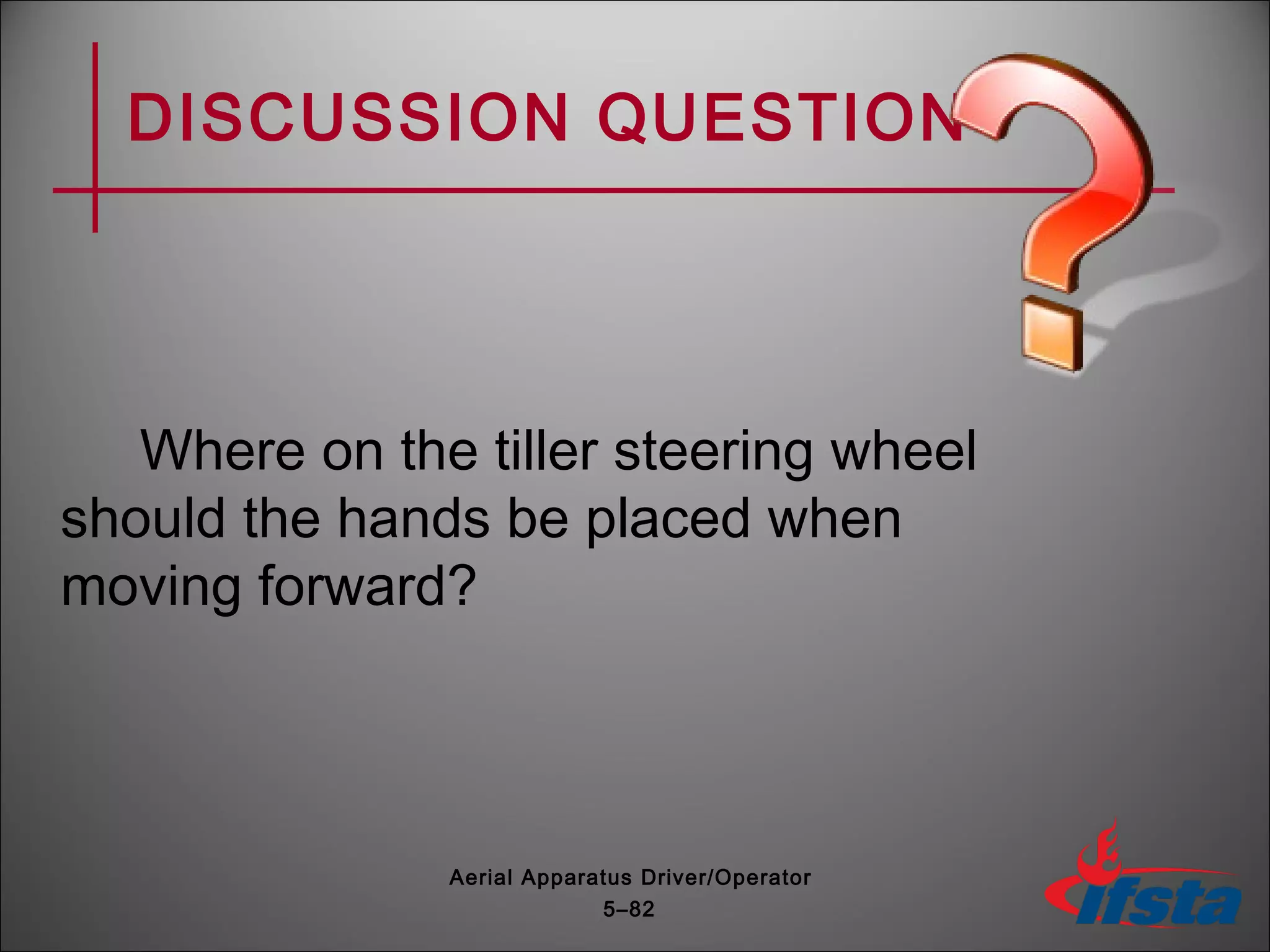 DISCUSSION QUESTION
Where on the tiller steering wheel
should the hands be placed when
moving forward?
5–82
Aerial Apparatus Driver/Operator
 