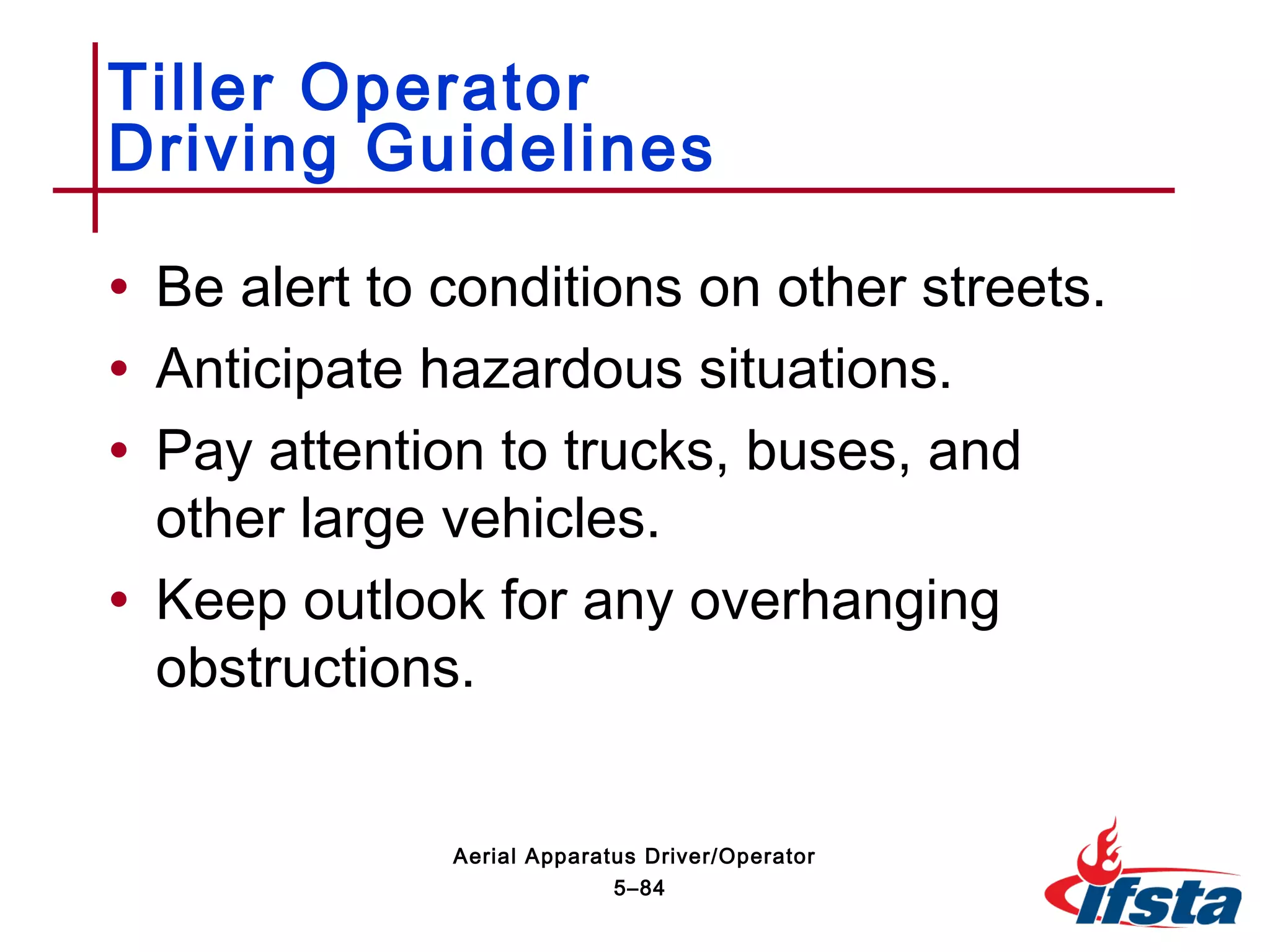 • Be alert to conditions on other streets.
• Anticipate hazardous situations.
• Pay attention to trucks, buses, and
other large vehicles.
• Keep outlook for any overhanging
obstructions.
Tiller Operator
Driving Guidelines
5–84
Aerial Apparatus Driver/Operator
 